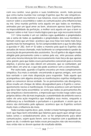 O LIVRO   DOS   MÉDIUNS – PARTE SEGUNDA

com seu caráter, seus gostos e suas tendências; assim, toda pessoa
que entra numa reunião traz consigo Espíritos que lhe são simpáticos.
De acordo com seu número e sua natureza, esses companheiros podem
exercer sobre a assembléia e sobre as comunicações uma influência boa
ou má. Uma reunião perfeita seria aquela em que todos os membros,
animados por um igual amor ao bem, atraíssem apenas bons Espíritos;
na impossibilidade da perfeição, a melhor será aquela em que o bem se
impuser sobre o mal. Isso é muito lógico para que seja necessário insistir.
     331 Uma reunião é um ser coletivo cujas qualidades e propriedades
são a soma de todas as qualidades e propriedades dos seus membros e
formam como que um feixe; acontece que esse feixe terá tanto mais força
quanto mais for homogêneo. Se foi compreendido bem o que foi dito (Veja
a questão no 282, item no 5) sobre a maneira pela qual os Espíritos são
avisados de nosso chamado, mais facilmente se compreenderá o poder da
associação do pensamento dos assistentes. Se o Espírito é de algum modo
atingido pelo pensamento como o somos pela voz, vinte pessoas unidas
com uma mesma intenção têm necessariamente mais força do que apenas
uma; porém, para que todos esses pensamentos concorram para o mesmo
objetivo, é preciso que elas vibrem em uníssono, que se confundam, por
assim dizer, em uma só, o que não pode acontecer sem a concentração.
     Por outro lado, quando o Espírito encontra um meio completamente
simpático, fica mais à vontade; encontrando aí apenas amigos, vem com
boa vontade e com mais disposição para responder. Todo aquele que
acompanhou com alguma atenção as manifestações espíritas inteligentes
pôde se convencer dessa verdade. Se os pensamentos são divergentes,
disso resulta um choque de idéias desagradável para o Espírito e conse-
qüentemente nocivo à manifestação. O mesmo acontece com um homem
que deve falar numa assembléia; se sente que todos os pensamentos lhe
são simpáticos e benevolentes, a impressão que recebe reage sobre suas
próprias idéias e lhe dá mais inspiração; a unanimidade do ambiente exerce
sobre ele uma ação magnética que multiplica seus meios, enquanto a
indiferença ou a hostilidade o perturbam e o paralisam; é assim que os
atores são eletrizados pelo aplauso; acontece que os Espíritos sentem
muito mais a influência do meio.
     Toda reunião espírita deve, pois, tender à maior homogeneidade pos-
sível; que fique bem entendido que falamos para quem quer atingir resul-
tados sérios e verdadeiramente úteis; se for simplesmente para obter
comunicações, sejam quais forem, sem se inquietar com a qualidade de
quem as dá, é evidente que todas essas precauções não são necessárias,
mas então não se devem queixar do resultado obtido.

                                       312
 