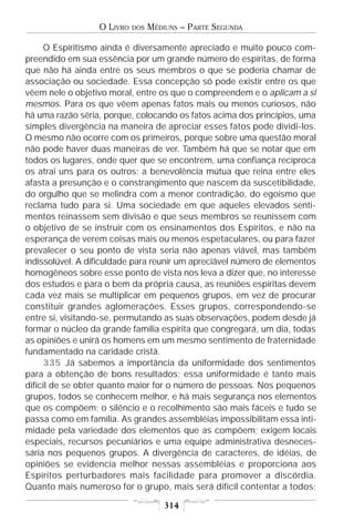 O LIVRO   DOS   MÉDIUNS – PARTE SEGUNDA

     O Espiritismo ainda é diversamente apreciado e muito pouco com-
preendido em sua essência por um grande número de espíritas, de forma
que não há ainda entre os seus membros o que se poderia chamar de
associação ou sociedade. Essa concepção só pode existir entre os que
vêem nele o objetivo moral, entre os que o compreendem e o aplicam a si
mesmos. Para os que vêem apenas fatos mais ou menos curiosos, não
há uma razão séria, porque, colocando os fatos acima dos princípios, uma
simples divergência na maneira de apreciar esses fatos pode dividi-los.
O mesmo não ocorre com os primeiros, porque sobre uma questão moral
não pode haver duas maneiras de ver. Também há que se notar que em
todos os lugares, onde quer que se encontrem, uma confiança recíproca
os atrai uns para os outros; a benevolência mútua que reina entre eles
afasta a presunção e o constrangimento que nascem da suscetibilidade,
do orgulho que se melindra com a menor contradição, do egoísmo que
reclama tudo para si. Uma sociedade em que aqueles elevados senti-
mentos reinassem sem divisão e que seus membros se reunissem com
o objetivo de se instruir com os ensinamentos dos Espíritos, e não na
esperança de verem coisas mais ou menos espetaculares, ou para fazer
prevalecer o seu ponto de vista seria não apenas viável, mas também
indissolúvel. A dificuldade para reunir um apreciável número de elementos
homogêneos sobre esse ponto de vista nos leva a dizer que, no interesse
dos estudos e para o bem da própria causa, as reuniões espíritas devem
cada vez mais se multiplicar em pequenos grupos, em vez de procurar
constituir grandes aglomerações. Esses grupos, correspondendo-se
entre si, visitando-se, permutando as suas observações, podem desde já
formar o núcleo da grande família espírita que congregará, um dia, todas
as opiniões e unirá os homens em um mesmo sentimento de fraternidade
fundamentado na caridade cristã.
     335 Já sabemos a importância da uniformidade dos sentimentos
para a obtenção de bons resultados; essa uniformidade é tanto mais
difícil de se obter quanto maior for o número de pessoas. Nos pequenos
grupos, todos se conhecem melhor, e há mais segurança nos elementos
que os compõem; o silêncio e o recolhimento são mais fáceis e tudo se
passa como em família. As grandes assembléias impossibilitam essa inti-
midade pela variedade dos elementos que as compõem; exigem locais
especiais, recursos pecuniários e uma equipe administrativa desneces-
sária nos pequenos grupos. A divergência de caracteres, de idéias, de
opiniões se evidencia melhor nessas assembléias e proporciona aos
Espíritos perturbadores mais facilidade para promover a discórdia.
Quanto mais numeroso for o grupo, mais será difícil contentar a todos;

                                      314
 