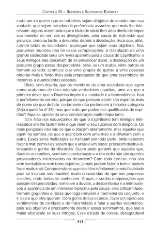CAPÍTULO 29 – REUNIÕES   E   SOCIEDADES ESPÍRITAS

cada um irá querer que os trabalhos sejam dirigidos de acordo com sua
vontade, que sejam tratados de preferência assuntos que mais lhe inte-
ressam; alguns acreditarão que o título de sócio lhes dá o direito de impor
sua maneira de ver; daí as divergências, uma causa de mal-estar que
provoca, cedo ou tarde, a desunião, depois a dissolução, risco que, aliás,
correm todas as sociedades, quaisquer que sejam seus objetivos. Nas
pequenas reuniões não há essas complicações; a dissolução de uma
grande sociedade seria um revés aparente para a causa do Espiritismo, e
seus inimigos não deixariam de se prevalecer disso; a dissolução de um
pequeno grupo passa despercebida; aliás, se um acaba, vinte outros se
formam ao lado; acontece que vinte grupos de quinze a vinte pessoas
obterão mais e farão mais pela propagação do que uma assembléia de
trezentas a quatrocentas pessoas.
     Dirão, sem dúvida, que os membros de uma sociedade que agem
como acabamos de dizer não são verdadeiros espíritas, uma vez que o
primeiro dever que a Doutrina impõe é a caridade e a benevolência. Isso
é perfeitamente correto, porque os que pensam assim são espíritas mais
de nome do que de fato; certamente não pertencem à terceira categoria
(Veja a questão no 28); mas quem diz que podem ser qualificados de espí-
ritas? Aqui se apresenta uma consideração muito importante.
     336 Não nos esqueçamos de que o Espiritismo tem inimigos inte-
ressados em lhe fazer frente e que vêem o seu sucesso com despeito. Os
mais perigosos não são os que o atacam abertamente, mas aqueles que
agem na sombra, os que o acariciam com uma mão e o difamam com a
outra. Esses seres malfazejos se insinuam por toda parte, onde esperam
fazer o mal; como eles sabem que a união é um poder, procuram destruí-la,
lançando o germe da discórdia. Quem pode garantir que aqueles que,
durante as reuniões, semeiam a perturbação e a discórdia não são agentes
provocadores interessados na desordem? Com toda certeza, não são
nem verdadeiros nem bons espíritas; jamais podem fazer o bem e podem
fazer muito mal. Compreende-se que eles têm infinitamente mais facilidade
para se insinuar nas reuniões muito concorridas do que nas pequenas
sessões, onde todos se conhecem. Graças a surdas maquinações que
passam despercebidas, semeiam a dúvida, a desconfiança e a inimizade;
sob a aparência de um interesse hipócrita pela causa, eles criticam tudo,
formam grupinhos e rodas que logo rompem a harmonia do conjunto, e
é isso o que eles querem. Com gente dessa espécie, fazer um apelo aos
sentimentos de caridade e de fraternidade é falar a surdos voluntários,
pois seu objetivo é precisamente destruir esses sentimentos, que são o
maior obstáculo às suas intrigas. Esse estado de coisas, desagradável

                                   315
 