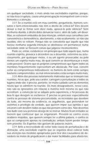 O LIVRO   DOS   MÉDIUNS – PARTE SEGUNDA

em qualquer sociedade, é mais ainda nas sociedades espíritas, porque,
se não leva à ruptura, causa uma preocupação incompatível com o reco-
lhimento e a atenção.
     337 Se a reunião está em mau caminho, perguntarão, homens sen-
satos e bem-intencionados não têm o direito de criticá-la? Eles devem
deixar o mal se firmar sem dizer nada, aprová-lo pelo silêncio? Sem
nenhuma dúvida, é direito deles denunciar isso e, além de tudo, um dever.
Mas, se estiverem embuídos de boa intenção, emitem seus conselhos com
conveniência e benevolência, abertamente, e não ocultamente; se não são
ouvidos, eles se retiram. Porque não se conceberia que aquele que não
tivesse nenhuma segunda intenção se obstinasse em permanecer numa
sociedade onde se fizessem coisas que julgasse inconvenientes.
     Pode-se, então, estabelecer em princípio que todo aquele que, numa
reunião espírita, provoca a desordem ou a desunião, ostensiva ou astu-
ciosamente, por quaisquer meios, é ou um agente provocador, ou pelo
menos um espírita muito mau, do qual convém se desembaraçar o mais
cedo possível. Ocorre que os próprios compromissos que ligam todos os
membros freqüentemente representam um obstáculo. Por isso, convém
evitar os compromissos indissolúveis; os homens de bem estão sempre
bastante comprometidos; os mal-intencionados estão sempre muito mais.
     338 Além das pessoas notoriamente malévolas que se insinuam nas
reuniões, há as que, pelo seu caráter, carregam a perturbação a todos os
lugares onde vão; é preciso, portanto, ter muito cuidado com os elementos
novos que se admitem na reunião. Os mais desagradáveis, nesse caso,
não são os ignorantes em relação à matéria nem mesmo os que não
acreditam: a convicção só se adquire pela experiência, e há pessoas de
boa-fé que desejam se esclarecer. É preciso se precaver especialmente
contra as pessoas de sistema preconcebido, os incrédulos que duvidam
de tudo, até mesmo da evidência, os orgulhosos, que pretendem ter
sozinhos o privilégio da verdade, que querem impor sua opinião e que
encaram com desdém todos os que não pensam como eles. Não devemos
nos iludir com seu pretenso desejo de se instruir. Muitos ficam irritados se
tiverem que confessar que se enganaram. Prevenir-se contra esses
oradores insípidos, que querem sempre ter a última palavra, e contra os
que se comprazem apenas na contradição; ambos fazem perder tempo
sem proveito. Os Espíritos não gostam de palavras inúteis.
     339 Ante a necessidade de evitar toda causa de perturbação e de
distração, uma sociedade espírita que se organiza deve colocar toda
sua atenção nas medidas apropriadas para tirar dos causadores de de-
sordens os meios de prejudicarem e dar maior facilidades para afastá-los.

                                       316
 