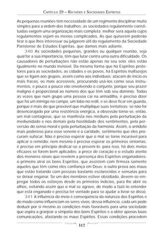 CAPÍTULO 29 – REUNIÕES   E   SOCIEDADES ESPÍRITAS

As pequenas reuniões têm necessidade de um regimento disciplinar muito
simples para a ordem dos trabalhos; as sociedades regularmente consti-
tuídas exigem uma organização mais completa; melhor será aquela cujos
regulamentos sejam os menos complicados. As que quiserem poderão
tirar o que lhes interessar ou julgarem útil do regulamento da Sociedade
Parisiense de Estudos Espíritas, que damos mais adiante.
      340 As sociedades pequenas, grandes ou qualquer reunião, seja
qual for a sua importância, têm que lutar contra uma outra dificuldade. Os
causadores de perturbações não estão apenas no seu seio; eles estão
igualmente no mundo invisível. Da mesma forma que há Espíritos prote-
tores para as sociedades, as cidades e os povos, há Espíritos malfazejos
que se ligam aos grupos, assim como aos indivíduos; atacam de início os
mais fracos, os mais acessíveis, procurando usá-los como seus instru-
mentos, e pouco a pouco vão envolvendo o conjunto, porque seu prazer
maligno é proporcional ao número dos que têm sob seu domínio. Todas
as vezes que num grupo uma pessoa cai na armadilha, é preciso dizer
que há um inimigo no campo, um lobo no redil, e se deve ficar em guarda,
porque é mais do que provável que multiplique suas tentativas; se não for
desencorajado por uma resistência enérgica, a obsessão torna-se, então,
um mal contagioso, que se manifesta nos médiuns pela perturbação da
mediunidade e nos demais pela hostilidade dos sentimentos, pela per-
versão do senso moral e pela perturbação da harmonia. Assim, o antídoto
mais poderoso para esse veneno é a caridade, sentimento que eles pro-
curam sufocar. Não é preciso esperar que o mal se torne incurável para
aplicar o remédio; nem mesmo é preciso esperar os primeiros sintomas;
é preciso em princípio dedicar-se a preveni-lo; para isso, há dois meios
eficazes se forem bem aplicados: a prece de coração e o estudo atento
dos menores sinais que revelem a presença dos Espíritos enganadores;
o primeiro atrai os bons Espíritos, que assistem com firmeza somente
aqueles que têm como eles confiança em Deus; o outro prova aos maus
que estão tratando com pessoas bastante esclarecidas e sensatas para
se deixar enganar. Se um dos membros estiver obsidiado, devem-se em-
pregar todos os esforços desde os primeiros indícios, para lhe abrir os
olhos, evitando assim que o mal se agrave, de modo a fazê-lo entender
que está enganado e precisa ter vontade para se ajudar a livrar-se disso.
      341 A influência do meio é conseqüência da natureza dos Espíritos e
do modo como influenciam os seres vivos; dessa influência, cada um pode
deduzir por si mesmo as condições mais favoráveis para uma sociedade
que aspira a granjear a simpatia dos bons Espíritos e a obter apenas boas
comunicações, afastando os maus Espíritos. Essas condições procedem

                                   317
 