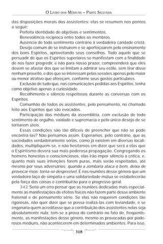 O LIVRO   DOS   MÉDIUNS – PARTE SEGUNDA

das disposições morais dos assistentes; elas se resumem nos pontos
a seguir:
     Perfeita identidade de objetivos e sentimentos.
     Benevolência recíproca entre todos os membros.
     Ausência de todo sentimento contrário à verdadeira caridade cristã.
     Desejo comum de se instruírem e se aperfeiçoarem pelo ensinamento
dos bons Espíritos, aproveitando seus conselhos. Todo aquele que se
persuadir de que os Espíritos superiores se manifestam com a finalidade
de nos fazer progredir, e não para nosso prazer, compreenderá que eles
devem se afastar dos que se limitam a admirar seu estilo, sem tirar disso
nenhum proveito, e dos que se interessam pelas sessões apenas pelo maior
ou menor atrativo que ofereçam, conforme seus gostos particulares.
     Exclusão de tudo que, nas comunicações pedidas aos Espíritos, tenha
como objetivo apenas a curiosidade.
     Recolhimento e silêncio respeitosos durante as conversas com os
Espíritos.
     Comunhão de todos os assistentes, pelo pensamento, no chamado
feito aos Espíritos que são evocados.
     Participação dos médiuns da assembléia, com exclusão de todo
sentimento de orgulho, vaidade e supremacia e pelo único desejo de se
tornarem úteis.
     Essas condições são tão difíceis de preencher que não se pode
encontrá-las? Não pensamos assim. Esperamos, pelo contrário, que as
sociedades verdadeiramente sérias, como já existem em diversas locali-
dades, multipliquem-se, e não hesitamos em dizer que será a elas que
o Espiritismo deverá sua mais poderosa propagação. Congregando os
homens honestos e conscienciosos, elas irão impor silêncio à crítica, e,
quanto mais suas intenções forem puras, mais serão respeitadas, até
mesmo por seus adversários; quando a zombaria ataca o bem, deixa de
provocar risos: torna-se desprezível. É nas reuniões desse gênero que um
verdadeiro laço de simpatia e uma solidariedade mútua se estabelecerão
pela força das coisas e contribuirão para o progresso geral.
     342 Seria um erro pensar que as reuniões dedicadas mais especial-
mente às manifestações de efeitos físicos não fazem parte desse ambiente
fraternal e de pensamento sério. Se elas não requerem condições tão
rigorosas, não quer dizer que se possa realizá-las com leviandade, e se
enganaria quem acreditasse que a contribuição dos assistentes nelas seja
absolutamente nula; tem-se a prova do contrário no fato de, freqüente-
mente, as manifestações desse gênero, mesmo as provocadas por pode-
rosos médiuns, não acontecerem em determinados ambientes. Para isso,

                                      318
 