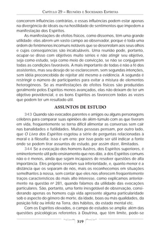 CAPÍTULO 29 – REUNIÕES   E   SOCIEDADES ESPÍRITAS

concorrem influências contrárias, e essas influências podem estar apenas
na divergência de ideais ou na hostilidade de sentimentos que impedem a
manifestação dos Espíritos.
      As manifestações de efeitos físicos, como dissemos, têm uma grande
utilidade: elas abrem um vasto campo ao observador, porque é toda uma
ordem de fenômenos incomuns notáveis que se desenrolam aos seus olhos
e cujas conseqüências são incalculáveis. Uma reunião pode, portanto,
ocupar-se disso com objetivos muito sérios e não atingir seu objetivo,
seja como estudo, seja como meio de convicção, se não se conjugarem
todas as condições favoráveis. A mais importante de todas é não a fé dos
assistentes, mas seu desejo de se esclarecerem, sem segundas intenções,
sem idéia preconcebida de rejeitar até mesmo a evidência. A segunda é
restringir o número de participantes para evitar a mistura de elementos
heterogêneos. Se as manifestações de efeitos físicos são produzidas
geralmente pelos Espíritos menos avançados, elas não deixam de ter um
objetivo providencial, e os bons Espíritos as favorecem todas as vezes
que podem ter um resultado útil.
                      ASSUNTOS DE ESTUDO
     343 Quando são evocados parentes e amigos ou alguns personagens
célebres para comparar suas opiniões de além-túmulo com as que tiveram
em vida, freqüentemente se torna difícil alimentar as conversas sem cair
nas banalidades e futilidades. Muitas pessoas pensam, por outro lado,
que O Livro dos Espíritos esgotou a série de perguntas relacionadas à
moral e à filosofia; isso é um erro; por isso pode ser útil indicar a fonte
onde se podem tirar assuntos de estudo, por assim dizer, ilimitados.
     344 Se a evocação dos homens ilustres, dos Espíritos superiores, é
eminentemente útil pelo ensinamento que nos dão, a dos Espíritos comuns
não o é menos, ainda que sejam incapazes de resolver questões de alta
importância. Eles próprios revelam sua inferioridade, e, quanto menor é a
distância que os separam de nós, mais os reconhecemos em situações
semelhantes à nossa, sem contar que eles nos oferecem freqüentemente
traços característicos do mais alto interesse, como explicamos anterior-
mente na questão no 281, quando falamos da utilidade das evocações
particulares. São, portanto, uma fonte inesgotável de observação, consi-
derando apenas os homens cuja vida apresente alguma particularidade
sob o aspecto do gênero de morte, da idade, boas ou más qualidades, da
posição feliz ou infeliz na Terra, dos hábitos, do estado mental etc.
     Com os Espíritos elevados, o campo de estudos se amplia; além das
questões psicológicas referentes à Doutrina, que têm limite, pode-se

                                   319
 