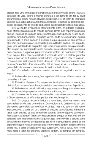 O LIVRO   DOS   MÉDIUNS – PARTE SEGUNDA

propor-lhes uma infinidade de problemas morais ilimitada sobre todas as
questões da vida, sobre a melhor conduta a ser tomada em tal ou qual
circunstância, sobre nossos deveres recíprocos etc. O valor da instrução
que nos dão sobre um assunto moral, histórico, filosófico ou científico de-
pende inteiramente do estado do Espírito que responde; cabe a nós julgar.
     345 Além das evocações propriamente ditas, os ditados espontâ-
neos oferecem assuntos de estudo infinitos. Basta-nos esperar o assunto
que os Espíritos gostam de tratar. Diversos médiuns podem, nesse caso,
trabalhar simultaneamente. Algumas vezes, pode-se evocar um Espírito
determinado; o mais comum é esperar os que querem se apresentar, e
eles vêm da maneira mais imprevista. Esses ditados podem, em seguida,
gerar uma infinidade de perguntas cujo tema chega assim, todo preparado.
Eles devem ser comentados com cuidado, para estudar todas as idéias
que encerram, e julgados, para ver se apresentam um cunho de verdade.
Esse exame, feito com serenidade é, como dissemos, a melhor garantia
contra a invasão de Espíritos mistificadores, enganadores. Por essa razão,
e como é para instrução de todos, deve-se tomar conhecimento das co-
municações obtidas fora da reunião. Há aí, como se vê, uma fonte ines-
gotável de elementos eminentemente sérios e instrutivos.
     346 Os trabalhos de cada sessão podem ser regulados como se
segue:
     1o) Leitura das comunicações espíritas obtidas na última sessão já
passadas a limpo.
     2o) Relatórios diversos – Correspondência – Leitura das comunicações
obtidas fora das sessões – Relação de fatos que interessam ao Espiritismo.
     3o) Trabalhos de estudo – Ditados espontâneos – Perguntas diversas e
problemas morais propostos aos Espíritos – Evocações.
     4o) Conferência – Exame crítico e analítico das diversas comunicações
– Discussão sobre os diferentes pontos da ciência espírita.
     347 Os grupos recém-criados se recentem, algumas vezes, em
seus trabalhos da falta de médiuns. Os médiuns são certamente um dos
elementos essenciais das reuniões espíritas, mas não são um elemento
indispensável, e seria um erro acreditar que, na sua falta, não há nada a
fazer. Sem dúvida, os que se reúnem apenas com o objetivo da experi-
mentação não podem fazer sem médiuns mais do que os músicos em um
concerto sem instrumentos; mas aqueles que têm em vista o estudo sério
possuem mil motivos de ocupação tão úteis e proveitosos como os da
experimentação. Aliás, os grupos que têm médiuns podem acidentalmente
perdê-los, e seria desagradável que julgassem, nesse caso, não terem
mais nada a fazer. Os próprios Espíritos podem, de tempos em tempos,

                                       320
 
