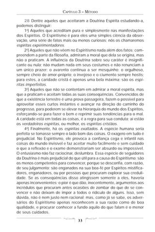 CAPÍTULO 3 – MÉTODO

     28 Dentre aqueles que aceitaram a Doutrina Espírita estudando-a,
podemos distinguir:
     1o) Aqueles que acreditam pura e simplesmente nas manifestações
dos Espíritos. O Espiritismo é para eles uma simples ciência da obser-
vação, uma série de fatos mais ou menos curiosos; nós os chamaremos
espíritas experimentadores.
     2o) Aqueles que não vêem no Espiritismo nada além dos fatos; com-
preendem a parte da filosofia, admiram a moral que dela se origina, mas
não a praticam. A influência da Doutrina sobre seu caráter é insignifi-
cante ou nula; não mudam nada em seus costumes e não renunciam a
um único prazer: o avarento continua a ser mesquinho; o orgulhoso,
sempre cheio de amor-próprio; o invejoso e o ciumento sempre hostis;
para estes, a caridade cristã é apenas uma bela máxima; são os espí-
ritas imperfeitos.
     3o) Aqueles que não se contentam em admirar a moral espírita, mas
que a praticam e aceitam todas as suas conseqüências. Convencidos de
que a existência terrestre é uma prova passageira, fazem o possível para
aproveitar esses curtos instantes e avançar na direção do caminho do
progresso, para poderem se elevar na hierarquia do mundo dos Espíritos,
esforçando-se para fazer o bem e reprimir suas tendências para o mal.
A caridade está em todas as coisas, é a regra para sua conduta; aí estão
os verdadeiros espíritas, ou melhor, os espíritas cristãos.
     4o) Finalmente, há os espíritas exaltados. A espécie humana seria
perfeita se tomasse sempre o lado bom das coisas. O exagero em tudo é
prejudicial. No Espiritismo, ele provoca a confiança cega e infantil nas
coisas do mundo invisível e faz aceitar muito facilmente e sem cuidado
o que a reflexão e o exame demonstrariam ser absurdo ou impossível.
O entusiasmo não faz raciocinar, deslumbra. Essa espécie de seguidores
da Doutrina é mais prejudicial do que útil para a causa do Espiritismo; são
os menos competentes para convencer, porque se desconfia, com razão,
de seu julgamento; são enganados na sua boa-fé por Espíritos mistifica-
dores, enganadores, ou por pessoas que procuram explorar sua creduli-
dade. Se as conseqüências disso atingissem somente a eles, haveria
apenas inconvenientes; o pior é que dão, inocentemente, argumentos aos
incrédulos que procuram antes ocasiões de zombar do que de se con-
vencer e não deixam de impor a todos o ridículo de alguns. Isso, sem
dúvida, não é nem justo nem racional; mas, como já se sabe, os adver-
sários do Espiritismo apenas reconhecem a sua razão como de boa
qualidade, e procurar conhecer a fundo aquilo do que falam é o menor
de seus cuidados.

                                    33
 