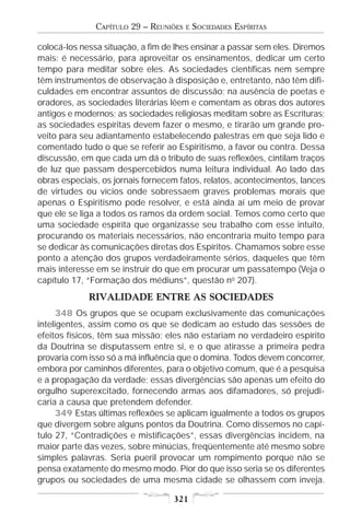 CAPÍTULO 29 – REUNIÕES   E   SOCIEDADES ESPÍRITAS

colocá-los nessa situação, a fim de lhes ensinar a passar sem eles. Diremos
mais: é necessário, para aproveitar os ensinamentos, dedicar um certo
tempo para meditar sobre eles. As sociedades científicas nem sempre
têm instrumentos de observação à disposição e, entretanto, não têm difi-
culdades em encontrar assuntos de discussão; na ausência de poetas e
oradores, as sociedades literárias lêem e comentam as obras dos autores
antigos e modernos; as sociedades religiosas meditam sobre as Escrituras;
as sociedades espíritas devem fazer o mesmo, e tirarão um grande pro-
veito para seu adiantamento estabelecendo palestras em que seja lido e
comentado tudo o que se referir ao Espiritismo, a favor ou contra. Dessa
discussão, em que cada um dá o tributo de suas reflexões, cintilam traços
de luz que passam despercebidos numa leitura individual. Ao lado das
obras especiais, os jornais fornecem fatos, relatos, acontecimentos, lances
de virtudes ou vícios onde sobressaem graves problemas morais que
apenas o Espiritismo pode resolver, e está ainda aí um meio de provar
que ele se liga a todos os ramos da ordem social. Temos como certo que
uma sociedade espírita que organizasse seu trabalho com esse intuito,
procurando os materiais necessários, não encontraria muito tempo para
se dedicar às comunicações diretas dos Espíritos. Chamamos sobre esse
ponto a atenção dos grupos verdadeiramente sérios, daqueles que têm
mais interesse em se instruir do que em procurar um passatempo (Veja o
capítulo 17, “Formação dos médiuns”, questão no 207).
             RIVALIDADE ENTRE AS SOCIEDADES
      348 Os grupos que se ocupam exclusivamente das comunicações
inteligentes, assim como os que se dedicam ao estudo das sessões de
efeitos físicos, têm sua missão; eles não estariam no verdadeiro espírito
da Doutrina se disputassem entre si, e o que atirasse a primeira pedra
provaria com isso só a má influência que o domina. Todos devem concorrer,
embora por caminhos diferentes, para o objetivo comum, que é a pesquisa
e a propagação da verdade; essas divergências são apenas um efeito do
orgulho superexcitado, fornecendo armas aos difamadores, só prejudi-
caria a causa que pretendem defender.
      349 Estas últimas reflexões se aplicam igualmente a todos os grupos
que divergem sobre alguns pontos da Doutrina. Como dissemos no capí-
tulo 27, “Contradições e mistificações”, essas divergências incidem, na
maior parte das vezes, sobre minúcias, freqüentemente até mesmo sobre
simples palavras. Seria pueril provocar um rompimento porque não se
pensa exatamente do mesmo modo. Pior do que isso seria se os diferentes
grupos ou sociedades de uma mesma cidade se olhassem com inveja.

                                   321
 