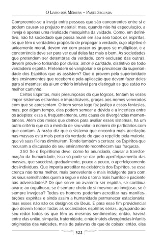 O LIVRO   DOS   MÉDIUNS – PARTE SEGUNDA

Compreende-se a inveja entre pessoas que são concorrentes entre si e
podem causar-se prejuízo material; mas, quando não há especulação, a
inveja é apenas uma rivalidade mesquinha da vaidade. Como, em defini-
tivo, não há sociedade que possa reunir em seu seio todos os espíritas,
as que têm o verdadeiro propósito de propagar a verdade, cujo objetivo é
unicamente moral, devem ver com prazer os grupos se multiplicar, e a
concorrência deve ser para ver qual delas faz mais o bem. As sociedades
que pretendem ser detentoras da verdade, com exclusão das outras,
devem prová-lo tomando por divisa: amor e caridade, distintivo de todo
verdadeiro espírita. Pretendem se vangloriar e se prevalecer da superiori-
dade dos Espíritos que as assistem? Que o provem pela superioridade
dos ensinamentos que recebem e pela aplicação que devem fazer deles
para si mesmas: eis aí um critério infalível para distinguir as que estão no
melhor caminho.
     Certos Espíritos, mais presunçosos do que lógicos, tentam às vezes
impor sistemas estranhos e impraticáveis, graças aos nomes venerados
com que se apresentam. O bom senso logo faz justiça a essas fantasias,
mas, por algum tempo, elas podem semear a dúvida e a incerteza entre
os adeptos; essa é, freqüentemente, uma causa de divergências momen-
tâneas. Além dos meios que demos para avaliar esses sistemas, há um
outro critério que dá a medida de seu valor: o número de partidários com
que contam. A razão diz que o sistema que encontra mais aceitação
nas massas está mais perto da verdade do que o repelido pela maioria,
que vê suas fileiras diminuírem. Tende também a certeza: os Espíritos que
recusam a discussão de seu ensinamento reconhecem sua fraqueza.
     350 Se o Espiritismo deve, como foi anunciado, causar a transfor-
mação da humanidade, isso só pode se dar pelo aperfeiçoamento das
massas, que sucederá, gradualmente, pouco a pouco, o aperfeiçoamento
dos indivíduos. Que importa acreditar na existência dos Espíritos, se essa
crença não torna melhor, mais benevolente e mais indulgente para com
os seus semelhantes quem a segue e não o torna mais humilde e paciente
nas adversidades? De que serve ao avarento ser espírita, se continua
avaro; ao orgulhoso, se é sempre cheio de si mesmo; ao invejoso, se é
sempre invejoso? Todos os homens poderiam acreditar nas manifes-
tações espíritas e ainda assim a humanidade permanecer estacionária;
mas esses não são os desígnios de Deus. É para esse fim providencial
que devem tender todas as sociedades espíritas sérias, agrupando ao
seu redor todos os que têm os mesmos sentimentos; então, haverá
entre elas união, simpatia, fraternidade, e não inúteis divergências infantis
originadas das vaidades, mais de palavras do que de coisas; então, elas

                                       322
 