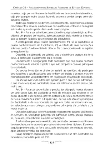 CAPÍTULO 30 – REGULAMENTO   DA   SOCIEDADE PARISIENSE   DE   ESTUDOS ESPÍRITAS

reuniões, seja por sentimento de hostilidade ou de oposição sistemática,
seja por qualquer outra causa, fazendo assim se perder tempo com dis-
cussões inúteis.
     Todos os membros se devem, reciprocamente, benevolência e bons
procedimentos; devem, em todas as circunstâncias, colocar o bem geral
acima das questões particulares e de amor-próprio.
     Art. 4o – Para ser admitido como sócio livre, é preciso dirigir ao Pre-
sidente um pedido por escrito, apresentado por dois membros titulares,
que se tornam fiadores das intenções do postulante.
     A carta-pedido deve relatar sumariamente: 1o), se o postulante já
possui conhecimentos do Espiritismo; 2o), o estado de suas convicções
sobre os pontos fundamentais da ciência; 3o), o compromisso de se sujeitar
ao regulamento.
     O pedido é submetido ao comitê, que o examina e propõe, se for o
caso, a admissão, o adiamento ou a rejeição.
     O adiamento é de rigor para todo candidato que não possui nenhum
conhecimento da ciência espírita e que não simpatiza com os princípios
da sociedade.
     Os sócios livres têm o direito de assistir às reuniões, de participar
dos trabalhos e das discussões que tenham por objeto o estudo, mas em
nenhum caso têm voto deliberativo em relação aos assuntos da sociedade.
     Os sócios livres são admitidos apenas para o ano de sua admissão,
e sua manutenção na sociedade deve ser ratificada ao fim desse pri-
meiro ano.
     Art. 5o – Para ser sócio titular, é preciso ter sido pelo menos durante
um ano sócio livre, ter assistido a mais da metade das sessões e ter
dado, durante esse tempo, provas notórias de seus conhecimentos e
de suas convicções sobre o Espiritismo, de sua adesão aos princípios
da Sociedade e de sua vontade de agir em todas as circunstâncias,
em relação aos seus colegas, segundo os princípios da caridade e da
moral espírita.
     Os sócios livres que tiverem assistido regularmente durante seis meses
às sessões da sociedade poderão ser admitidos como sócios titulares
se, de resto, preencherem as outras condições.
     A admissão é proposta ex-ofício pela comissão, com o consentimento
do associado, se for apoiada por outros três membros titulares. Ela é em
seguida pronunciada, se for o caso, pela sociedade, em votação secreta,
após um relato verbal da comissão.
     Só os membros titulares têm voto deliberativo e só eles desfrutam da
faculdade concedida pelo art. 25o.

                                     325
 