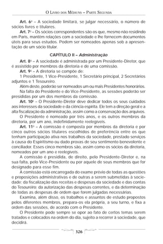 O LIVRO   DOS   MÉDIUNS – PARTE SEGUNDA

     Art. 6o – A sociedade limitará, se julgar necessário, o número de
sócios livres e titulares.
     Art. 7o – Os sócios correspondentes são os que, mesmo não residindo
em Paris, mantêm relações com a sociedade e lhe fornecem documentos
úteis para seus estudos. Podem ser nomeados apenas sob a apresen-
tação de um sócio titular.
                      CAPÍTULO II – Administração
          o
      Art. 8 – A sociedade é administrada por um Presidente-Diretor, que
é assistido por membros da diretoria e de uma comissão.
      Art. 9o – A diretoria se compõe de:
      1 Presidente, 1 Vice-Presidente, 1 Secretário principal, 2 Secretários
adjuntos e 1 Tesoureiro.
      Além deste, poderão ser nomeados um ou mais Presidentes honorários.
      Na falta do Presidente e do Vice-Presidente, as sessões poderão ser
presididas por um dos membros da comissão.
      Art. 10o – O Presidente-Diretor deve dedicar todos os seus cuidados
aos interesses da sociedade e da ciência espírita. Ele tem a direção geral e a
alta fiscalização da administração, assim como a conservação dos arquivos.
      O Presidente é nomeado por três anos, e os outros membros da
diretoria, por um ano, indefinidamente reelegíveis.
      Art. 11o – A comissão é composta por membros da diretoria e por
cinco outros sócios titulares escolhidos de preferência entre os que
tenham participação ativa nos trabalhos da sociedade, prestado serviços
à causa do Espiritismo ou dado provas de seu sentimento benevolente e
conciliador. Esses cinco membros são, assim como os sócios da diretoria,
nomeados por um ano e reelegíveis.
      A comissão é presidida, de direito, pelo Presidente-Diretor e, na
sua falta, pelo Vice-Presidente ou por aquele de seus membros que for
designado para esse fim.
      A comissão está encarregada do exame prévio de todas as questões
e proposições administrativas e de outras a serem submetidas à socie-
dade; da fiscalização das receitas e despesas da sociedade e das contas
do Tesoureiro; da autorização das despesas correntes, e da determinação
de todas as despesas de ordem que forem julgadas necessárias.
      Examina, além disso, os trabalhos e assuntos de estudo propostos
pelos diferentes membros, prepara-os ela própria, a seu turno, e fixa a
ordem das sessões, de acordo com o Presidente.
      O Presidente pode sempre se opor ao fato de certos temas serem
tratados e colocados na ordem do dia, sujeito a recorrer à sociedade, que
decidirá.

                                       326
 