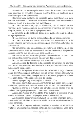 CAPÍTULO 30 – REGULAMENTO   DA   SOCIEDADE PARISIENSE   DE   ESTUDOS ESPÍRITAS

      A comissão se reúne regularmente antes da abertura das sessões
para examinar os assuntos em pauta e, além disso, em qualquer outro
momento que achar conveniente.
      Os membros da diretoria e da comissão que se ausentarem sem aviso
durante três meses consecutivos serão considerados desistentes de suas
funções, e será providenciada sua substituição.
      Art. 12o – As decisões, seja da sociedade, seja da comissão, são
tomadas pela maioria absoluta dos membros presentes; em caso de
empate, o voto do Presidente é preponderante.
      A comissão pode deliberar desde que quatro de seus membros
estejam presentes.
      O voto secreto é de direito se for reclamado por cinco membros.
      Art. 13o – A cada três meses, seis membros, escolhidos entre os
sócios titulares ou livres, são designados para preencher as funções de
comissários.
      Os comissários são encarregados de velar pela ordem e pela boa
apresentação das sessões e de verificar o direito de entrada de qualquer
pessoa estranha que se apresente para assisti-las.
      Para tanto, os membros designados se entenderão, de modo que
um deles esteja sempre presente na abertura das sessões.
      Art. 14o – O ano social começa em 1o de abril.
      As nomeações da diretoria e da comissão serão feitas na primeira
sessão do mês de maio. Os membros em exercício continuarão suas
funções até essa época.
      Art. 15o – Para prover as despesas da sociedade, é paga uma cota
anual de 24 francos para os titulares e de 20 francos para os sócios livres.
      Os membros titulares, na época da sua admissão, pagam de uma só
vez, além disso, 10 francos como jóia de entrada.
      A cota é paga integralmente para o ano em curso.
      Os sócios admitidos no ano corrente terão que pagar, por esse pri-
meiro ano, apenas os trimestres a vencer, incluindo o da sua admissão.
      Quando o marido e a mulher são admitidos como sócios livres ou
titulares, é exigido apenas uma cota e meia para os dois.
      A cada seis meses, em 1o de abril e 1o de outubro, o Tesoureiro presta
contas à comissão sobre o emprego e a situação dos fundos.
      As despesas decorrentes de aluguel e de outros encargos obriga-
tórios estando quitadas, se houver excedente, a sociedade determinará
o seu emprego.
      Art. 16o – É entregue a todos os membros admitidos, sócios livres ou
titulares, uma carta de admissão constatando sua categoria. Essa carta

                                     327
 