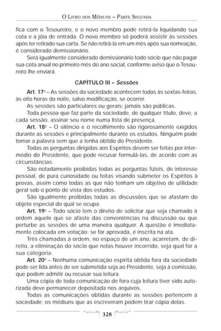 O LIVRO   DOS   MÉDIUNS – PARTE SEGUNDA

fica com o Tesoureiro, e o novo membro pode retirá-la liquidando sua
cota e a jóia de entrada. O novo membro só poderá assistir às sessões
após ter retirado sua carta. Se não retirá-la em um mês após sua nomeação,
é considerado demissionário.
     Será igualmente considerado demissionário todo sócio que não pagar
sua cota anual no primeiro mês do ano social, conforme aviso que o Tesou-
reiro lhe enviará.
                        CAPÍTULO III – Sessões
     Art. 17o – As sessões da sociedade acontecem todas às sextas-feiras,
às oito horas da noite, salvo modificação, se ocorrer.
     As sessões são particulares ou gerais; jamais são públicas.
     Toda pessoa que faz parte da sociedade, de qualquer título, deve, a
cada sessão, assinar seu nome numa lista de presença.
     Art. 18o – O silêncio e o recolhimento são rigorosamente exigidos
durante as sessões e principalmente durante os estudos. Ninguém pode
tomar a palavra sem que a tenha obtido do Presidente.
     Todas as perguntas dirigidas aos Espíritos devem ser feitas por inter-
médio do Presidente, que pode recusar formulá-las, de acordo com as
circunstâncias.
     São notadamente proibidas todas as perguntas fúteis, de interesse
pessoal, de pura curiosidade ou feitas visando submeter os Espíritos à
provas, assim como todas as que não tenham um objetivo de utilidade
geral sob o ponto de vista dos estudos.
     São igualmente proibidas todas as discussões que se afastam do
objeto especial do qual se ocupa.
     Art. 19o – Todo sócio tem o direito de solicitar que seja chamado à
ordem aquele que se afaste das conveniências na discussão ou que
perturbe as sessões de uma maneira qualquer. A questão é imediata-
mente colocada em votação; se for aprovada, é inscrita na ata.
     Três chamadas à ordem, no espaço de um ano, acarretam, de di-
reito, a eliminação do sócio que nelas houver incorrido, seja qual for a
sua categoria.
     Art. 20o – Nenhuma comunicação espírita obtida fora da sociedade
pode ser lida antes de ser submetida seja ao Presidente, seja à comissão,
que podem admitir ou recusar sua leitura.
     Uma cópia de toda comunicação de fora cuja leitura tiver sido auto-
rizada deve permanecer depositada nos arquivos.
     Todas as comunicações obtidas durante as sessões pertencem à
sociedade; os médiuns que as escreveram podem tirar cópia delas.

                                       328
 