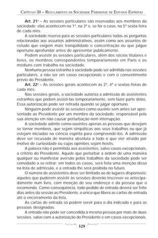 CAPÍTULO 30 – REGULAMENTO   DA   SOCIEDADE PARISIENSE   DE   ESTUDOS ESPÍRITAS

     Art. 21o – As sessões particulares são reservadas aos membros da
sociedade; elas acontecem na 1ª, na 3ª e, se for o caso, na 5ª sexta-feira
de cada mês.
     A sociedade reserva para as sessões particulares todas as perguntas
relacionadas aos assuntos administrativos, assim como aos assuntos de
estudo que exigem mais tranqüilidade e concentração ou que julgue
oportuno aprofundar antes de apresentar publicamente.
     Podem assistir às sessões particulares, além dos sócios titulares e
livres, os membros correspondentes temporariamente em Paris e os
médiuns com trabalho na sociedade.
     Nenhuma pessoa estranha à sociedade pode ser admitida nas sessões
particulares, a não ser em casos excepcionais e com o consentimento
prévio do Presidente.
     Art. 22o – As sessões gerais acontecem às 2ª, 4ª e sextas-feiras de
cada mês.
     Nas sessões gerais, a sociedade autoriza a admissão de assistentes
estranhos que podem assisti-las temporariamente, sem fazer parte delas.
Essa autorização pode ser retirada quando se julgar oportuno.
     Ninguém pode assistir às sessões como ouvinte sem antes ser apre-
sentado ao Presidente por um membro da sociedade, responsável pela
sua atenção em não causar perturbação nem interrupção.
     A sociedade admite como ouvintes apenas as pessoas que desejam
se tornar membros, que sejam simpáticas aos seus trabalhos ou que já
estejam iniciadas na ciência espírita para compreendê-los. A admissão
deve ser recusada de maneira absoluta a todo o que vier atraído por
motivo de curiosidade ou cujas opiniões sejam hostis.
     A palavra não é permitida aos assistentes, salvo casos excepcionais,
a critério do Presidente. Aquele que perturbar a ordem de uma maneira
qualquer ou manifestar aversão pelos trabalhos da sociedade pode ser
convidado a se retirar; em todos os casos, será feita uma menção disso
na lista de admissão, e a entrada lhe será proibida no futuro.
     O número de assistentes deve ser limitado ao de lugares disponíveis;
aqueles que puderem assistir às sessões deverão inscrever-se antecipa-
damente num livro, com menção de seu endereço e da pessoa que o
recomenda. Como conseqüência, todo pedido de entrada deverá ser feito
dias antes da sessão ao Presidente, o único que libera as cartas de entrada
até o encerramento da lista.
     As cartas de entrada só podem servir para o dia indicado e para as
pessoas designadas.
     A entrada não pode ser concedida à mesma pessoa por mais de duas
sessões, salvo com a autorização do Presidente e em casos excepcionais.

                                     329
 