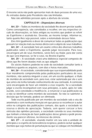 O LIVRO   DOS   MÉDIUNS – PARTE SEGUNDA

O mesmo sócio não pode apresentar mais de duas pessoas de uma vez.
As entradas dadas pelo Presidente não são limitadas.
    Não são admitidas pessoas após a abertura da sessão.
                 CAPÍTULO IV – Disposições diversas
           o
     Art. 23 – Todos os membros da sociedade lhe devem prestar auxílio.
Como conseqüência, são convidados a recolher, em seu respectivo cír-
culo de observações, os fatos antigos ou recentes que podem se referir
ao Espiritismo e assinalá-los. Deverão, ao mesmo tempo, informar-se,
tanto quanto lhes seja possível, sobre a notoriedade desses fatos.
     Eles têm igualmente o dever de comunicar todas as publicações que
possam ter relação mais ou menos direta com o objeto de seus trabalhos.
     Art. 24o – A sociedade fará um exame crítico dos diversos trabalhos
publicados sobre o Espiritismo, quando julgar necessário. Para isso,
encarregará um de seus membros, sócio livre ou titular, para dar conta
do que será impresso, se for o caso, na Revista Espírita.
     Art. 25o – A sociedade criará uma biblioteca especial composta de
obras que lhe forem doadas mais as que adquirir.
     Os sócios titulares poderão na sede da sociedade consultar tanto a
biblioteca quanto os arquivos, com dias e horas marcados.
     Art. 26o – A sociedade, considerando que sua responsabilidade pode
ficar moralmente comprometida pelas publicações particulares de seus
membros, não autoriza ninguém a usar, em um escrito qualquer, o título
de membro da sociedade sem, para isso, estar autorizado por ela e sem
que antes ela tenha tomado conhecimento do seu conteúdo. A comissão
será encarregada de fazer um relatório a esse respeito. Se a sociedade
julgar o escrito incompatível com seus princípios, o autor, após ter sido
ouvido, será convidado a modificá-lo, a renunciar à sua publicação ou
a não se identificar como membro da sociedade. Se não se submeter à
decisão que for tomada, poderá ser eliminado.
     Todo escrito publicado por um membro da sociedade sob o véu do
anonimato e sem nenhuma menção em que possa se reconhecer o autor
entra na categoria das publicações comuns, das quais a sociedade se
reserva o direito de apreciação. Todavia, sem querer cercear a livre
emissão das opiniões pessoais, a sociedade convida os seus membros
que tenham a intenção de fazer publicações desse gênero a pedir previa-
mente seu parecer oficioso, no interesse da ciência.
     Art. 27o – A sociedade, visando manter em seu seio a unidade de
princípios e o espírito de benevolência recíproca, poderá excluir qualquer
membro que seja motivo de perturbação ou que se coloque em hostilidade

                                      330
 