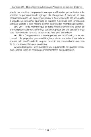 CAPÍTULO 30 – REGULAMENTO   DA   SOCIEDADE PARISIENSE   DE   ESTUDOS ESPÍRITAS

aberta por escritos comprometedores para a Doutrina, por opiniões sub-
versivas ou por maneira de agir que ela não aprove. A exclusão só será
pronunciada após um parecer preliminar e fica sem efeito até ser ouvido
o julgado, se este achar oportuno se explicar. A decisão será tomada em
votação secreta e pela maioria de três quartos dos membros presentes.
     Art. 28o – Todo membro que se retira voluntariamente no correr do
ano não pode reclamar a diferença das cotas pagas por ele; essa diferença
será reembolsada no caso de exclusão feita pela sociedade.
     Art. 29o – O regulamento presente poderá ser modificado, se for ne-
cessário. As propostas para modificação poderão ser feitas à sociedade
apenas pelo seu Presidente, a quem deverão ser encaminhadas no caso
de terem sido aceitas pela comissão.
     A sociedade pode, sem modificar seu regulamento nos pontos essen-
ciais, adotar todas as medidas complementares que julgar úteis.




                                     331
 