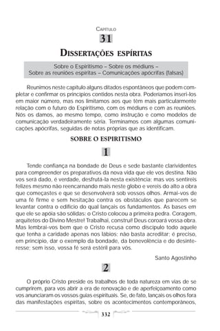 CAPÍTULO

                                    31
                   DISSERTAÇÕES              ESPÍRITAS
               Sobre o Espiritismo – Sobre os médiuns –
     Sobre as reuniões espíritas – Comunicações apócrifas (falsas)

     Reunimos neste capítulo alguns ditados espontâneos que podem com-
pletar e confirmar os princípios contidos nesta obra. Poderíamos inseri-los
em maior número, mas nos limitamos aos que têm mais particularmente
relação com o futuro do Espiritismo, com os médiuns e com as reuniões.
Nós os damos, ao mesmo tempo, como instrução e como modelos de
comunicação verdadeiramente séria. Terminamos com algumas comuni-
cações apócrifas, seguidas de notas próprias que as identificam.
                       SOBRE O ESPIRITISMO

                                     1
     Tende confiança na bondade de Deus e sede bastante clarividentes
para compreender os preparativos da nova vida que ele vos destina. Não
vos será dado, é verdade, desfrutá-la nesta existência; mas vos sentireis
felizes mesmo não reencarnando mais neste globo e vereis do alto a obra
que começastes e que se desenvolverá sob vossos olhos. Armai-vos de
uma fé firme e sem hesitação contra os obstáculos que parecem se
levantar contra o edifício do qual lançais os fundamentos. As bases em
que ele se apóia são sólidas: o Cristo colocou a primeira pedra. Coragem,
arquitetos do Divino Mestre! Trabalhai, construí! Deus coroará vossa obra.
Mas lembrai-vos bem que o Cristo recusa como discípulo todo aquele
que tenha a caridade apenas nos lábios; não basta acreditar; é preciso,
em princípio, dar o exemplo da bondade, da benevolência e do desinte-
resse; sem isso, vossa fé será estéril para vós.
                                                            Santo Agostinho

                                     2
    O próprio Cristo preside os trabalhos de toda natureza em vias de se
cumprirem, para vos abrir a era de renovação e de aperfeiçoamento como
vos anunciaram os vossos guias espirituais. Se, de fato, lançais os olhos fora
das manifestações espíritas, sobre os acontecimentos contemporâneos,

                                    332
 