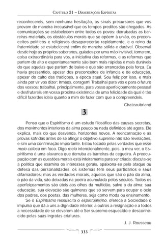 CAPÍTULO 31 – DISSERTAÇÕES ESPÍRITAS

reconhecereis, sem nenhuma hesitação, os sinais precursores que vos
provam de maneira irrecusável que os tempos preditos são chegados. As
comunicações se estabelecem entre todos os povos: derrubadas as bar-
reiras materiais, os obstáculos morais que se opõem à união, os precon-
ceitos políticos e religiosos desaparecerão rapidamente, e o reino da
fraternidade se estabelecerá enfim de maneira sólida e durável. Observai
desde hoje os próprios soberanos, guiados por uma mão invisível, tomarem,
coisa extraordinária para vós, a iniciativa das reformas, e as reformas que
partem do alto e espontaneamente são bem mais rápidas e mais duráveis
do que aquelas que partem de baixo e que são arrancadas pela força. Eu
havia pressentido, apesar dos preconceitos de infância e de educação,
apesar do culto das tradições, a época atual. Sou feliz por isso, e mais
ainda por vir vos dizer: Irmãos, coragem! Trabalhai para vós e para o futuro
dos vossos; trabalhai, principalmente, para vosso aperfeiçoamento pessoal
e desfrutareis em vossa próxima existência de uma felicidade da qual é tão
difícil fazerdes idéia quanto a mim de fazer com que a compreendeis.
                                                            Chateaubriand

                                    3
      Penso que o Espiritismo é um estudo filosófico das causas secretas,
dos movimentos interiores da alma pouco ou nada definidos até agora. Ele
explica, mais do que desvenda, horizontes novos. A reencarnação e as
provas sofridas antes de se atingir o objetivo supremo não são revelações,
e sim uma confirmação importante. Estou tocado pelas verdades que esse
meio coloca em foco. Digo meio intencionalmente, pois, a meu ver, o Es-
piritismo é uma alavanca que derruba as barreiras da cegueira. A preocu-
pação com as questões morais está inteiramente para ser criada; discute-se
a política que examina os interesses gerais, apaixona-se pelo ataque ou
defesa das personalidades; os sistemas têm seus partidários e seus
difamadores; mas as verdades morais, aquelas que são o pão da alma,
o pão da vida, são deixadas na poeira acumulada pelos séculos. Todos os
aperfeiçoamentos são úteis aos olhos da multidão, salvo o da alma; sua
educação, sua elevação são quimeras que só servem para ocupar o ócio
dos padres, dos poetas, das mulheres, seja como moda ou ensinamento.
      Se o Espiritismo ressuscita o espiritualismo, oferece à Sociedade o
impulso que dá a uns a dignidade interior, a outros a resignação e a todos
a necessidade de se elevarem até o Ser supremo esquecido e desconhe-
cido pelas suas ingratas criaturas.
                                                            J. J. Rousseau

                                    333
 