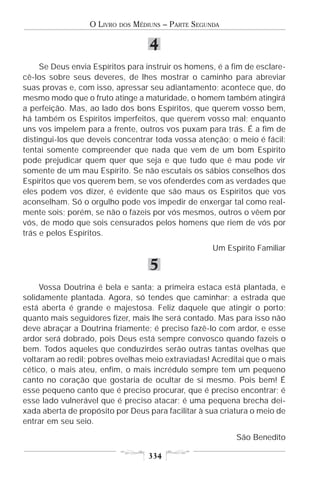 O LIVRO   DOS   MÉDIUNS – PARTE SEGUNDA

                                      4
     Se Deus envia Espíritos para instruir os homens, é a fim de esclare-
cê-los sobre seus deveres, de lhes mostrar o caminho para abreviar
suas provas e, com isso, apressar seu adiantamento; acontece que, do
mesmo modo que o fruto atinge a maturidade, o homem também atingirá
a perfeição. Mas, ao lado dos bons Espíritos, que querem vosso bem,
há também os Espíritos imperfeitos, que querem vosso mal; enquanto
uns vos impelem para a frente, outros vos puxam para trás. É a fim de
distingui-los que deveis concentrar toda vossa atenção; o meio é fácil:
tentai somente compreender que nada que vem de um bom Espírito
pode prejudicar quem quer que seja e que tudo que é mau pode vir
somente de um mau Espírito. Se não escutais os sábios conselhos dos
Espíritos que vos querem bem, se vos ofenderdes com as verdades que
eles podem vos dizer, é evidente que são maus os Espíritos que vos
aconselham. Só o orgulho pode vos impedir de enxergar tal como real-
mente sois; porém, se não o fazeis por vós mesmos, outros o vêem por
vós, de modo que sois censurados pelos homens que riem de vós por
trás e pelos Espíritos.
                                                       Um Espírito Familiar

                                      5
     Vossa Doutrina é bela e santa; a primeira estaca está plantada, e
solidamente plantada. Agora, só tendes que caminhar; a estrada que
está aberta é grande e majestosa. Feliz daquele que atingir o porto;
quanto mais seguidores fizer, mais lhe será contado. Mas para isso não
deve abraçar a Doutrina friamente; é preciso fazê-lo com ardor, e esse
ardor será dobrado, pois Deus está sempre convosco quando fazeis o
bem. Todos aqueles que conduzirdes serão outras tantas ovelhas que
voltaram ao redil; pobres ovelhas meio extraviadas! Acreditai que o mais
cético, o mais ateu, enfim, o mais incrédulo sempre tem um pequeno
canto no coração que gostaria de ocultar de si mesmo. Pois bem! É
esse pequeno canto que é preciso procurar, que é preciso encontrar; é
esse lado vulnerável que é preciso atacar; é uma pequena brecha dei-
xada aberta de propósito por Deus para facilitar à sua criatura o meio de
entrar em seu seio.
                                                             São Benedito

                                      334
 