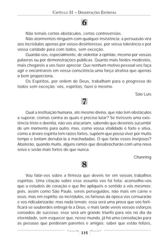 CAPÍTULO 31 – DISSERTAÇÕES ESPÍRITAS

                                   6
     Não temais certos obstáculos, certas controvérsias.
     Não atormenteis ninguém com qualquer insistência; a persuasão virá
aos incrédulos apenas por vosso desinteresse, por vossa tolerância e por
vossa caridade para com todos, sem exceção.
     Guardai-vos, especialmente, de violentar a opinião, mesmo por vossas
palavras ou por demonstrações públicas. Quanto mais fordes modestos,
mais chegareis a vos fazer apreciar. Que nenhum motivo pessoal vos faça
agir e encontrareis em vossa consciência uma força atrativa que apenas
o bem proporciona.
     Os Espíritos, por ordem de Deus, trabalham para o progresso de
todos sem exceção; vós, espíritas, fazei o mesmo.
                                                                 São Luís

                                   7
    Qual a instituição humana, até mesmo divina, que não tem obstáculos
a superar, cismas contra as quais é preciso lutar? Se tivésseis uma exis-
tência triste e doentia, não vos atacariam, sabendo que deveríeis sucumbir
de um momento para outro; mas, como vossa vitalidade é forte e ativa,
como a árvore espírita tem raízes fortes, supõem que possa viver por muito
tempo e tentam derrubá-la a machadadas. O que farão esses invejosos?
Abaterão, quando muito, alguns ramos que desabrocharão com uma nova
seiva e serão mais fortes do que nunca.
                                                                Channing

                                   8
     Vou falar-vos sobre a firmeza que deveis ter em vossos trabalhos
espíritas. Uma citação sobre esse assunto vos foi feita; aconselho-vos
que a estudeis de coração e que lhe apliqueis o sentido a vós mesmos;
pois, assim como São Paulo, sereis perseguidos, não mais em carne e
osso, mas em espírito; os incrédulos, os fariseus da época vos censurarão
e vos ridicularizarão; mas nada temais; essa será uma prova que vos forti-
ficará se souberdes entregá-la a Deus, e mais tarde vereis vossos esforços
coroados de sucesso; esse será um grande triunfo para vós no dia da
eternidade, sem esquecer que, nesse mundo, já há uma consolação para
as pessoas que perderam parentes e amigos; saber que estão felizes,

                                   335
 