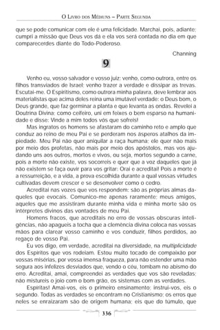 O LIVRO   DOS   MÉDIUNS – PARTE SEGUNDA

que se pode comunicar com ele é uma felicidade. Marchai, pois, adiante;
cumpri a missão que Deus vos dá e ela vos será contada no dia em que
comparecerdes diante do Todo-Poderoso.
                                                                 Channing

                                       9
     Venho eu, vosso salvador e vosso juiz; venho, como outrora, entre os
filhos transviados de Israel; venho trazer a verdade e dissipar as trevas.
Escutai-me. O Espiritismo, como outrora minha palavra, deve lembrar aos
materialistas que acima deles reina uma imutável verdade: o Deus bom, o
Deus grande, que faz germinar a planta e que levanta as ondas. Revelei a
Doutrina Divina; como ceifeiro, uni em feixes o bem esparso na humani-
dade e disse: Vinde a mim todos vós que sofreis!
     Mas ingratos os homens se afastaram do caminho reto e amplo que
conduz ao reino de meu Pai e se perderam nos ásperos atalhos da im-
piedade. Meu Pai não quer aniquilar a raça humana; ele quer não mais
por meio dos profetas, não mais por meio dos apóstolos, mas vos aju-
dando uns aos outros, mortos e vivos, ou seja, mortos segundo a carne,
pois a morte não existe, vos socorreis e quer que a voz daqueles que já
não existem se faça ouvir para vos gritar: Orai e acreditai! Pois a morte é
a ressurreição, e a vida, a prova escolhida durante a qual vossas virtudes
cultivadas devem crescer e se desenvolver como o cedro.
     Acreditai nas vozes que vos respondem: são as próprias almas da-
queles que evocais. Comunico-me apenas raramente; meus amigos,
aqueles que me assistiram durante minha vida e minha morte são os
intérpretes divinos das vontades de meu Pai.
     Homens fracos, que acreditais no erro de vossas obscuras inteli-
gências, não apagueis a tocha que a clemência divina coloca nas vossas
mãos para clarear vosso caminho e vos conduzir, filhos perdidos, ao
regaço de vosso Pai.
     Eu vos digo, em verdade, acreditai na diversidade, na multiplicidade
dos Espíritos que vos rodeiam. Estou muito tocado de compaixão por
vossas misérias, por vossa imensa fraqueza, para não estender uma mão
segura aos infelizes desviados que, vendo o céu, tombam no abismo do
erro. Acreditai, amai, compreendei as verdades que vos são reveladas;
não mistureis o joio com o bom grão, os sistemas com as verdades.
     Espíritas! Amai-vos, eis o primeiro ensinamento; instrui-vos, eis o
segundo. Todas as verdades se encontram no Cristianismo; os erros que
neles se enraizaram são de origem humana; eis que do túmulo, que

                                       336
 
