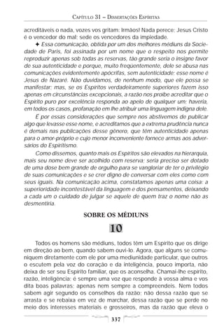 CAPÍTULO 31 – DISSERTAÇÕES ESPÍRITAS

acreditáveis o nada, vozes vos gritam: Irmãos! Nada perece; Jesus Cristo
é o vencedor do mal; sede os vencedores da impiedade.
     F Essa comunicação, obtida por um dos melhores médiuns da Socie-
dade de Paris, foi assinada por um nome que o respeito nos permite
reproduzir apenas sob todas as reservas, tão grande seria o insigne favor
de sua autenticidade e porque, muito freqüentemente, dele se abusa nas
comunicações evidentemente apócrifas, sem autenticidade; esse nome é
Jesus de Nazaré. Não duvidamos, de nenhum modo, que ele possa se
manifestar; mas, se os Espíritos verdadeiramente superiores fazem isso
apenas em circunstâncias excepcionais, a razão nos proíbe acreditar que o
Espírito puro por excelência responda ao apelo de qualquer um; haveria,
em todos os casos, profanação em lhe atribuir uma linguagem indigna dele.
     É por essas considerações que sempre nos abstivemos de publicar
algo que levasse esse nome, e acreditamos que a extrema prudência nunca
é demais nas publicações desse gênero, que têm autenticidade apenas
para o amor-próprio e cujo menor inconveniente fornece armas aos adver-
sários do Espiritismo.
     Como dissemos, quanto mais os Espíritos são elevados na hierarquia,
mais seu nome deve ser acolhido com reserva; seria preciso ser dotado
de uma dose bem grande de orgulho para se vangloriar de ter o privilégio
de suas comunicações e se crer digno de conversar com eles como com
seus iguais. Na comunicação acima, constatamos apenas uma coisa: a
superioridade incontestável da linguagem e dos pensamentos, deixando
a cada um o cuidado de julgar se aquele de quem traz o nome não as
desmentiria.

                       SOBRE OS MÉDIUNS

                                  10
     Todos os homens são médiuns, todos têm um Espírito que os dirige
em direção ao bem, quando sabem ouvi-lo. Agora, que alguns se comu-
niquem diretamente com ele por uma mediunidade particular, que outros
o escutem pela voz do coração e da inteligência, pouco importa, não
deixa de ser seu Espírito familiar, que os aconselha. Chamai-lhe espírito,
razão, inteligência; é sempre uma voz que responde à vossa alma e vos
dita boas palavras; apenas nem sempre a compreendeis. Nem todos
sabem agir segundo os conselhos da razão; não dessa razão que se
arrasta e se rebaixa em vez de marchar, dessa razão que se perde no
meio dos interesses materiais e grosseiros, mas da razão que eleva o

                                   337
 