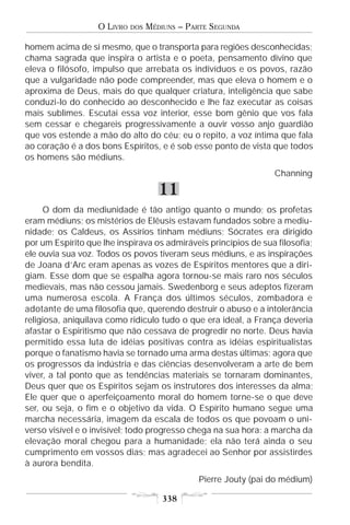 O LIVRO   DOS   MÉDIUNS – PARTE SEGUNDA

homem acima de si mesmo, que o transporta para regiões desconhecidas;
chama sagrada que inspira o artista e o poeta, pensamento divino que
eleva o filósofo, impulso que arrebata os indivíduos e os povos, razão
que a vulgaridade não pode compreender, mas que eleva o homem e o
aproxima de Deus, mais do que qualquer criatura, inteligência que sabe
conduzi-lo do conhecido ao desconhecido e lhe faz executar as coisas
mais sublimes. Escutai essa voz interior, esse bom gênio que vos fala
sem cessar e chegareis progressivamente a ouvir vosso anjo guardião
que vos estende a mão do alto do céu; eu o repito, a voz íntima que fala
ao coração é a dos bons Espíritos, e é sob esse ponto de vista que todos
os homens são médiuns.
                                                                 Channing

                                      11
     O dom da mediunidade é tão antigo quanto o mundo; os profetas
eram médiuns; os mistérios de Elêusis estavam fundados sobre a mediu-
nidade; os Caldeus, os Assírios tinham médiuns; Sócrates era dirigido
por um Espírito que lhe inspirava os admiráveis princípios de sua filosofia;
ele ouvia sua voz. Todos os povos tiveram seus médiuns, e as inspirações
de Joana d’Arc eram apenas as vozes de Espíritos mentores que a diri-
giam. Esse dom que se espalha agora tornou-se mais raro nos séculos
medievais, mas não cessou jamais. Swedenborg e seus adeptos fizeram
uma numerosa escola. A França dos últimos séculos, zombadora e
adotante de uma filosofia que, querendo destruir o abuso e a intolerância
religiosa, aniquilava como ridículo tudo o que era ideal, a França deveria
afastar o Espiritismo que não cessava de progredir no norte. Deus havia
permitido essa luta de idéias positivas contra as idéias espiritualistas
porque o fanatismo havia se tornado uma arma destas últimas; agora que
os progressos da indústria e das ciências desenvolveram a arte de bem
viver, a tal ponto que as tendências materiais se tornaram dominantes,
Deus quer que os Espíritos sejam os instrutores dos interesses da alma;
Ele quer que o aperfeiçoamento moral do homem torne-se o que deve
ser, ou seja, o fim e o objetivo da vida. O Espírito humano segue uma
marcha necessária, imagem da escala de todos os que povoam o uni-
verso visível e o invisível; todo progresso chega na sua hora: a marcha da
elevação moral chegou para a humanidade; ela não terá ainda o seu
cumprimento em vossos dias; mas agradecei ao Senhor por assistirdes
à aurora bendita.
                                               Pierre Jouty (pai do médium)

                                       338
 
