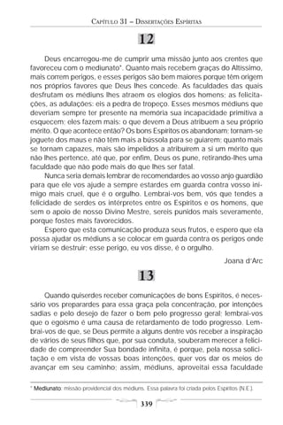 CAPÍTULO 31 – DISSERTAÇÕES ESPÍRITAS

                                            12
      Deus encarregou-me de cumprir uma missão junto aos crentes que
favoreceu com o mediunato*. Quanto mais recebem graças do Altíssimo,
mais correm perigos, e esses perigos são bem maiores porque têm origem
nos próprios favores que Deus lhes concede. As faculdades das quais
desfrutam os médiuns lhes atraem os elogios dos homens; as felicita-
ções, as adulações: eis a pedra de tropeço. Esses mesmos médiuns que
deveriam sempre ter presente na memória sua incapacidade primitiva a
esquecem; eles fazem mais: o que devem a Deus atribuem a seu próprio
mérito. O que acontece então? Os bons Espíritos os abandonam; tornam-se
joguete dos maus e não têm mais a bússola para se guiarem; quanto mais
se tornam capazes, mais são impelidos a atribuírem a si um mérito que
não lhes pertence, até que, por enfim, Deus os pune, retirando-lhes uma
faculdade que não pode mais do que lhes ser fatal.
      Nunca seria demais lembrar de recomendardes ao vosso anjo guardião
para que ele vos ajude a sempre estardes em guarda contra vosso ini-
migo mais cruel, que é o orgulho. Lembrai-vos bem, vós que tendes a
felicidade de serdes os intérpretes entre os Espíritos e os homens, que
sem o apoio de nosso Divino Mestre, sereis punidos mais severamente,
porque fostes mais favorecidos.
      Espero que esta comunicação produza seus frutos, e espero que ela
possa ajudar os médiuns a se colocar em guarda contra os perigos onde
viriam se destruir; esse perigo, eu vos disse, é o orgulho.
                                                                               Joana d’Arc

                                            13
     Quando quiserdes receber comunicações de bons Espíritos, é neces-
sário vos preparardes para essa graça pela concentração, por intenções
sadias e pelo desejo de fazer o bem pelo progresso geral; lembrai-vos
que o egoísmo é uma causa de retardamento de todo progresso. Lem-
brai-vos de que, se Deus permite a alguns dentre vós receber a inspiração
de vários de seus filhos que, por sua conduta, souberam merecer a felici-
dade de compreender Sua bondade infinita, é porque, pela nossa solici-
tação e em vista de vossas boas intenções, quer vos dar os meios de
avançar em seu caminho; assim, médiuns, aproveitai essa faculdade

* Mediunato missão providencial dos médiuns. Essa palavra foi criada pelos Espíritos (N.E.).
  Mediunato:

                                             339
 