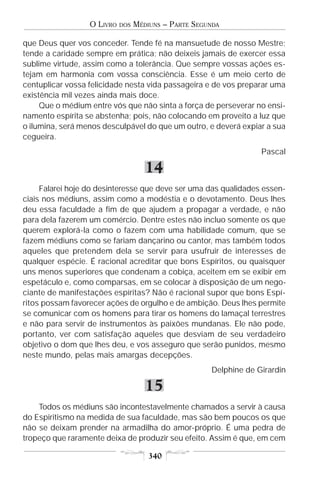 O LIVRO   DOS   MÉDIUNS – PARTE SEGUNDA

que Deus quer vos conceder. Tende fé na mansuetude de nosso Mestre;
tende a caridade sempre em prática; não deixeis jamais de exercer essa
sublime virtude, assim como a tolerância. Que sempre vossas ações es-
tejam em harmonia com vossa consciência. Esse é um meio certo de
centuplicar vossa felicidade nesta vida passageira e de vos preparar uma
existência mil vezes ainda mais doce.
     Que o médium entre vós que não sinta a força de perseverar no ensi-
namento espírita se abstenha; pois, não colocando em proveito a luz que
o ilumina, será menos desculpável do que um outro, e deverá expiar a sua
cegueira.
                                                                   Pascal

                                     14
     Falarei hoje do desinteresse que deve ser uma das qualidades essen-
ciais nos médiuns, assim como a modéstia e o devotamento. Deus lhes
deu essa faculdade a fim de que ajudem a propagar a verdade, e não
para dela fazerem um comércio. Dentre estes não incluo somente os que
querem explorá-la como o fazem com uma habilidade comum, que se
fazem médiuns como se fariam dançarino ou cantor, mas também todos
aqueles que pretendem dela se servir para usufruir de interesses de
qualquer espécie. É racional acreditar que bons Espíritos, ou quaisquer
uns menos superiores que condenam a cobiça, aceitem em se exibir em
espetáculo e, como comparsas, em se colocar à disposição de um nego-
ciante de manifestações espíritas? Não é racional supor que bons Espí-
ritos possam favorecer ações de orgulho e de ambição. Deus lhes permite
se comunicar com os homens para tirar os homens do lamaçal terrestres
e não para servir de instrumentos às paixões mundanas. Ele não pode,
portanto, ver com satisfação aqueles que desviam de seu verdadeiro
objetivo o dom que lhes deu, e vos asseguro que serão punidos, mesmo
neste mundo, pelas mais amargas decepções.
                                                      Delphine de Girardin

                                     15
    Todos os médiuns são incontestavelmente chamados a servir à causa
do Espiritismo na medida de sua faculdade, mas são bem poucos os que
não se deixam prender na armadilha do amor-próprio. É uma pedra de
tropeço que raramente deixa de produzir seu efeito. Assim é que, em cem

                                      340
 