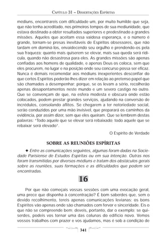 CAPÍTULO 31 – DISSERTAÇÕES ESPÍRITAS

médiuns, encontrareis com dificuldade um, por muito humilde que seja,
que não tenha acreditado, nos primeiros tempos de sua mediunidade, que
estava destinado a obter resultados superiores e predestinado a grandes
missões. Aqueles que aceitam essa vaidosa esperança, e o número é
grande, tornam-se presas inevitáveis de Espíritos obsessores, que não
tardam em dominá-los, envaidecendo seu orgulho e prendendo-os pela
sua fraqueza; quanto mais quiserem se elevar, mais sua queda será ridí-
cula, quando não desastrosa para eles. As grandes missões são apenas
confiadas aos homens de qualidade, e apenas Deus os coloca, sem que
eles procurem, no lugar e na posição onde seu concurso possa ser eficaz.
Nunca é demais recomendar aos médiuns inexperientes desconfiar do
que certos Espíritos poderão lhes dizer em relação ao pretenso papel que
são chamados a desempenhar; porque, se os levam a sério, recolherão
apenas desapontamentos neste mundo e um severo castigo no outro.
Que se convençam de que, na esfera modesta e obscura onde estão
colocados, podem prestar grandes serviços, ajudando na conversão de
incrédulos, consolando aflitos. Se chegarem a ter notoriedade social,
serão conduzidos por uma mão invisível, que preparará os caminhos da
evidência, por assim dizer, sem que eles queiram. Que se lembrem destas
palavras: “Todo aquele que se elevar será rebaixado; todo aquele que se
rebaixar será elevado”.
                                                   O Espírito de Verdade

               SOBRE AS REUNIÕES ESPÍRITAS
    F Entre as comunicações seguintes, algumas foram dadas na Socie-
dade Parisiense de Estudos Espíritas ou em sua intenção. Outras nos
foram transmitidas por diversos médiuns e tratam dos obstáculos gerais
sobre as reuniões, suas formações e as dificuldades que podem ser
encontradas.

                                 16
    Por que não começais vossas sessões com uma evocação geral,
uma prece que disponha à concentração? É bom saberdes que, sem o
devido recolhimento, tereis apenas comunicações levianas; os bons
Espíritos vão apenas onde são chamados com fervor e sinceridade. Eis o
que não se compreende bem; deveis, portanto, dar o exemplo; se qui-
serdes, podeis vos tornar uma das colunas do edifício novo. Vemos
vossos trabalhos com prazer e vos ajudamos, mas é sob a condição de

                                  341
 