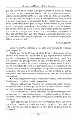 O LIVRO   DOS   MÉDIUNS – PARTE SEGUNDA

que nos ajudeis de vosso lado e de que vos mostreis à altura da missão
que fostes chamados a cumprir. Formai um feixe e sereis fortes; os maus
Espíritos nada poderão contra vós. Deus ama os simples de espírito, o
que não quer dizer os simplórios, mas aqueles que fazem abnegação de
si mesmos e que vão a Ele sem orgulho. Podeis vos tornar um foco de luz
para a humanidade; sabei, pois, distinguir a boa semente do joio; semeai
apenas o bom grão e guardai-vos de espalhar o joio, porque o joio impe-
dirá a boa semente de brotar, e sereis responsáveis pelas más doutrinas
que puderdes propagar. Lembrai-vos de que um dia o mundo pode ter o
olhar sob vós; fazei com que nada ofusque a claridade das boas coisas
que saírem de vosso coração; é por isso que recomendamos que peçais
a Deus para vos assistir.
                                                            Santo Agostinho

     Santo Agostinho, solicitado a nos ditar uma fórmula de evocação
geral, respondeu:
     Sabeis que não há fórmula absoluta: Deus é infinitamente grande
para dar mais importância às palavras do que ao pensamento. Acontece
que não basta pronunciar algumas palavras para afastar os maus Espí-
ritos; guardai-vos, principalmente, de vos servirdes de uma dessas fór-
mulas banais que são recitadas para desencargo de consciência. A eficácia
está na sinceridade do sentimento com que são ditas e especialmente na
unanimidade de intenção, pois qualquer um que não se associar de co-
ração delas não poderá se beneficiar nem fazê-las beneficiar os outros.
Redigi uma fórmula vós mesmos e submetei-a a mim, se quiserdes; eu
vos ajudarei.
     F A fórmula seguinte de evocação geral foi redigida com o auxílio do
Espírito que a completou em diversos pontos.
     “Rogamos a Deus Todo-Poderoso nos enviar bons Espíritos para nos
assistirem e afastar aqueles que poderiam nos induzir ao erro; dai-nos a
luz necessária para distinguir a verdade da impostura.
     “Afastai também os Espíritos malévolos que poderiam lançar a de-
sunião entre nós, suscitando a inveja, o orgulho e o ciúme. Se alguns
tentarem se introduzir aqui, em nome de Deus, nós pedimos para que
se retirem.
     “Bons Espíritos que presidis os nossos trabalhos dignai-vos em vir
nos instruir e tornai-nos dóceis aos vossos conselhos. Fazei com que
todo sentimento pessoal se apague em nós, diante do pensamento do
bem geral.

                                      342
 