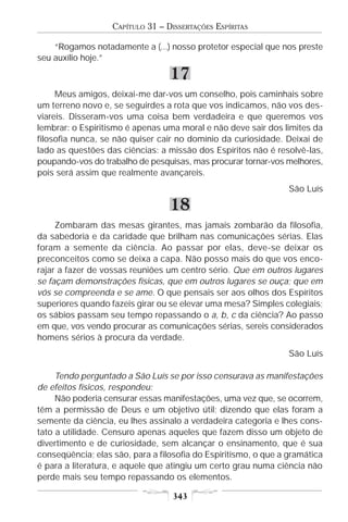 CAPÍTULO 31 – DISSERTAÇÕES ESPÍRITAS

    “Rogamos notadamente a (...) nosso protetor especial que nos preste
seu auxílio hoje.”

                                  17
     Meus amigos, deixai-me dar-vos um conselho, pois caminhais sobre
um terreno novo e, se seguirdes a rota que vos indicamos, não vos des-
viareis. Disseram-vos uma coisa bem verdadeira e que queremos vos
lembrar: o Espiritismo é apenas uma moral e não deve sair dos limites da
filosofia nunca, se não quiser cair no domínio da curiosidade. Deixai de
lado as questões das ciências: a missão dos Espíritos não é resolvê-las,
poupando-vos do trabalho de pesquisas, mas procurar tornar-vos melhores,
pois será assim que realmente avançareis.
                                                                 São Luís

                                  18
     Zombaram das mesas girantes, mas jamais zombarão da filosofia,
da sabedoria e da caridade que brilham nas comunicações sérias. Elas
foram a semente da ciência. Ao passar por elas, deve-se deixar os
preconceitos como se deixa a capa. Não posso mais do que vos enco-
rajar a fazer de vossas reuniões um centro sério. Que em outros lugares
se façam demonstrações físicas, que em outros lugares se ouça; que em
vós se compreenda e se ame. O que pensais ser aos olhos dos Espíritos
superiores quando fazeis girar ou se elevar uma mesa? Simples colegiais;
os sábios passam seu tempo repassando o a, b, c da ciência? Ao passo
em que, vos vendo procurar as comunicações sérias, sereis considerados
homens sérios à procura da verdade.
                                                                 São Luís

     Tendo perguntado a São Luís se por isso censurava as manifestações
de efeitos físicos, respondeu:
     Não poderia censurar essas manifestações, uma vez que, se ocorrem,
têm a permissão de Deus e um objetivo útil; dizendo que elas foram a
semente da ciência, eu lhes assinalo a verdadeira categoria e lhes cons-
tato a utilidade. Censuro apenas aqueles que fazem disso um objeto de
divertimento e de curiosidade, sem alcançar o ensinamento, que é sua
conseqüência; elas são, para a filosofia do Espiritismo, o que a gramática
é para a literatura, e aquele que atingiu um certo grau numa ciência não
perde mais seu tempo repassando os elementos.

                                   343
 