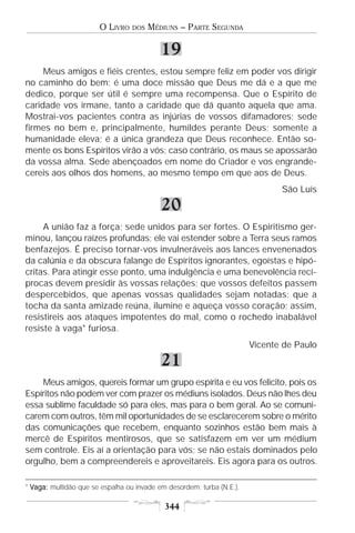 O LIVRO   DOS   MÉDIUNS – PARTE SEGUNDA

                                           19
     Meus amigos e fiéis crentes, estou sempre feliz em poder vos dirigir
no caminho do bem; é uma doce missão que Deus me dá e a que me
dedico, porque ser útil é sempre uma recompensa. Que o Espírito de
caridade vos irmane, tanto a caridade que dá quanto aquela que ama.
Mostrai-vos pacientes contra as injúrias de vossos difamadores; sede
firmes no bem e, principalmente, humildes perante Deus; somente a
humanidade eleva; é a única grandeza que Deus reconhece. Então so-
mente os bons Espíritos virão a vós; caso contrário, os maus se apossarão
da vossa alma. Sede abençoados em nome do Criador e vos engrande-
cereis aos olhos dos homens, ao mesmo tempo em que aos de Deus.
                                                                              São Luís

                                           20
     A união faz a força; sede unidos para ser fortes. O Espiritismo ger-
minou, lançou raízes profundas; ele vai estender sobre a Terra seus ramos
benfazejos. É preciso tornar-vos invulneráveis aos lances envenenados
da calúnia e da obscura falange de Espíritos ignorantes, egoístas e hipó-
critas. Para atingir esse ponto, uma indulgência e uma benevolência recí-
procas devem presidir às vossas relações; que vossos defeitos passem
despercebidos, que apenas vossas qualidades sejam notadas; que a
tocha da santa amizade reúna, ilumine e aqueça vosso coração; assim,
resistireis aos ataques impotentes do mal, como o rochedo inabalável
resiste à vaga* furiosa.
                                                                       Vicente de Paulo

                                           21
    Meus amigos, quereis formar um grupo espírita e eu vos felicito, pois os
Espíritos não podem ver com prazer os médiuns isolados. Deus não lhes deu
essa sublime faculdade só para eles, mas para o bem geral. Ao se comuni-
carem com outros, têm mil oportunidades de se esclarecerem sobre o mérito
das comunicações que recebem, enquanto sozinhos estão bem mais à
mercê de Espíritos mentirosos, que se satisfazem em ver um médium
sem controle. Eis aí a orientação para vós; se não estais dominados pelo
orgulho, bem a compreendereis e aproveitareis. Eis agora para os outros.

* Vaga: multidão que se espalha ou invade em desordem; turba (N.E.).

                                            344
 