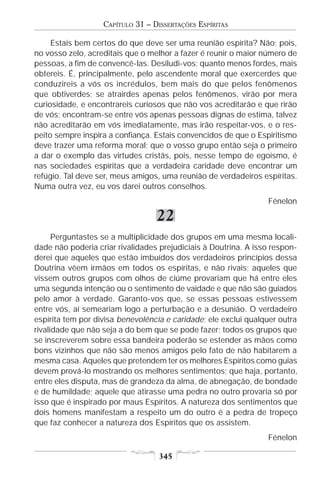 CAPÍTULO 31 – DISSERTAÇÕES ESPÍRITAS

     Estais bem certos do que deve ser uma reunião espírita? Não; pois,
no vosso zelo, acreditais que o melhor a fazer é reunir o maior número de
pessoas, a fim de convencê-las. Desiludi-vos; quanto menos fordes, mais
obtereis. É, principalmente, pelo ascendente moral que exercerdes que
conduzireis a vós os incrédulos, bem mais do que pelos fenômenos
que obtiverdes; se atrairdes apenas pelos fenômenos, virão por mera
curiosidade, e encontrareis curiosos que não vos acreditarão e que rirão
de vós; encontram-se entre vós apenas pessoas dignas de estima, talvez
não acreditarão em vós imediatamente, mas irão respeitar-vos, e o res-
peito sempre inspira a confiança. Estais convencidos de que o Espiritismo
deve trazer uma reforma moral; que o vosso grupo então seja o primeiro
a dar o exemplo das virtudes cristãs, pois, nesse tempo de egoísmo, é
nas sociedades espíritas que a verdadeira caridade deve encontrar um
refúgio. Tal deve ser, meus amigos, uma reunião de verdadeiros espíritas.
Numa outra vez, eu vos darei outros conselhos.
                                                                 Fénelon

                                  22
      Perguntastes se a multiplicidade dos grupos em uma mesma locali-
dade não poderia criar rivalidades prejudiciais à Doutrina. A isso respon-
derei que aqueles que estão imbuídos dos verdadeiros princípios dessa
Doutrina vêem irmãos em todos os espíritas, e não rivais; aqueles que
vissem outros grupos com olhos de ciúme provariam que há entre eles
uma segunda intenção ou o sentimento de vaidade e que não são guiados
pelo amor à verdade. Garanto-vos que, se essas pessoas estivessem
entre vós, aí semeariam logo a perturbação e a desunião. O verdadeiro
espírita tem por divisa benevolência e caridade; ele exclui qualquer outra
rivalidade que não seja a do bem que se pode fazer; todos os grupos que
se inscreverem sobre essa bandeira poderão se estender as mãos como
bons vizinhos que não são menos amigos pelo fato de não habitarem a
mesma casa. Aqueles que pretendem ter os melhores Espíritos como guias
devem prová-lo mostrando os melhores sentimentos; que haja, portanto,
entre eles disputa, mas de grandeza da alma, de abnegação, de bondade
e de humildade; aquele que atirasse uma pedra no outro provaria só por
isso que é inspirado por maus Espíritos. A natureza dos sentimentos que
dois homens manifestam a respeito um do outro é a pedra de tropeço
que faz conhecer a natureza dos Espíritos que os assistem.
                                                                 Fénelon

                                   345
 