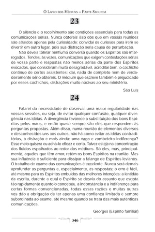 O LIVRO   DOS   MÉDIUNS – PARTE SEGUNDA

                                     23
    O silêncio e o recolhimento são condições essenciais para todas as
comunicações sérias. Nunca obtereis isso dos que em vossas reuniões
são atraídos apenas pela curiosidade; convidai os curiosos para irem se
divertir em outro lugar, pois sua distração seria causa de perturbação.
    Não deveis tolerar nenhuma conversa quando os Espíritos são inter-
rogados. Tendes, às vezes, comunicações que exigem contestações sérias
de vossa parte e respostas não menos sérias da parte dos Espíritos
evocados, que consideram muito desagradável, acreditai bem, o cochicho
contínuo de certos assistentes; daí, nada de completo nem de verda-
deiramente sério obtereis. O médium que escreve também é prejudicado
por esses cochichos, distrações muito nocivas ao seu ministério.
                                                                  São Luís

                                     24
     Falarei da necessidade de observar uma maior regularidade nas
vossas sessões, ou seja, de evitar qualquer confusão, qualquer diver-
gência nas idéias. A divergência favorece a substituição dos bons Espí-
ritos pelos maus, e então quase sempre são eles que respondem às
perguntas propostas. Além disso, numa reunião de elementos diversos
e desconhecidos uns aos outros, não há como evitar as idéias contradi-
tórias, a distração e mais ainda: uma vaga e zombeteira indiferença?
Esse meio quisera eu achá-lo eficaz e certo. Talvez esteja na concentração
dos fluidos espalhados ao redor dos médiuns. Só eles, mas, principal-
mente, aqueles que têm amor, retêm os bons Espíritos na reunião. Mas
sua influência é suficiente para dissipar a falange de Espíritos levianos.
O trabalho de exame das comunicações é excelente. Nunca será demais
aprofundar as perguntas e, especialmente, as respostas; o erro é fácil,
até mesmo para os Espíritos embuídos das melhores intenções; a lentidão
da escrita, durante a qual o Espírito se desvia do assunto que esgota
tão rapidamente quanto o concebeu, a inconstância e a indiferença para
certas formas convencionadas, todas essas razões e muitas outras
vos dão a obrigação de ter apenas uma confiança limitada e sempre
subordinada ao exame, até mesmo quando se trata das mais autênticas
comunicações.
                                                 Georges (Espírito familiar)

                                      346
 