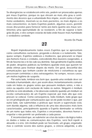 O LIVRO   DOS   MÉDIUNS – PARTE SEGUNDA

Se divergências se estabelecem entre vós, podem ser provocadas apenas
por maus Espíritos; porque os que elevam ao mais alto grau o senti-
mento dos deveres que a urbanidade lhes impõe, assim como o Espiri-
tismo verdadeiro, mostram-se os mais pacientes, os mais dignos e os
mais convenientes; os bons Espíritos podem, algumas vezes, permitir
essas discussões para fornecer tanto aos bons quanto aos maus sen-
timentos uma oportunidade de se revelarem, a fim de separar o bom
grão do joio, e eles sempre estarão do lado onde houver mais humildade
e verdadeira caridade.
                                                             Vicente De Paulo

                                      27
     Repeli impiedosamente todos esses Espíritos que se apresentam
como conselheiros exclusivos, pregando a divisão e o isolamento. São,
quase sempre, Espíritos vaidosos e medíocres, que procuram se impor
aos homens fracos e crédulos, concedendo-lhes louvores exagerados, a
fim de fasciná-los e tê-los sob seu domínio. São geralmente Espírito ávidos
de poder, déspotas públicos ou familiares quando vivos que querem ter
ainda vítimas para tiranizar depois da morte. Em geral, desconfiai das
comunicações que tenham caráter de misticismo e estranheza ou que
prescrevam cerimônias e atos extravagantes: há sempre, nesses casos,
um motivo legítimo de suspeita.
     Por outro lado, lembrai-vos bem que, quando uma verdade deve ser
revelada à humanidade, ela é, por assim dizer, instantaneamente comuni-
cada em todos os grupos sérios que possuem médiuns sérios, e não a
estes ou aqueles com exclusão de todos os outros. Ninguém é médium
perfeito se está obsidiado, e há obsessão evidente quando um médium só
recebe comunicações de um Espírito especial, por mais alto que este
procure se colocar. Como conseqüência, todo médium, todo grupo que
se crê privilegiado por comunicações que só ele pode receber e que, por
outro lado, são submetidas a práticas que tocam a superstição está,
sem dúvida alguma, sob a influência de uma das obsessões mais bem
caracterizadas, principalmente quando o Espírito dominador se enfeita
de um nome que todos nós, Espíritos e encarnados, devemos honrar e
respeitar e não permitir ser profanado a cada passo.
     É incontestável que, ao submeter ao crivo da razão e da lógica todos
os dados e todas as comunicações dos Espíritos, será fácil repelir o
absurdo e o erro. Um médium pode ser fascinado, um grupo, enganado;
mas o controle severo dos outros grupos, a ciência adquirida, a alta

                                       348
 