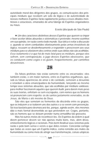 CAPÍTULO 31 – DISSERTAÇÕES ESPÍRITAS

autoridade moral dos dirigentes dos grupos, as comunicações dos prin-
cipais médiuns que recebem um selo de lógica e de autenticidade de
nossos melhores Espíritos farão rapidamente justiça a esses ditados men-
tirosos e astuciosos, emanados de uma falange de Espíritos enganadores
ou maus.
                                           Erasto (discípulo de São Paulo)

     F Um dos caracteres distintivos desses Espíritos que querem se impor
e fazer aceitar idéias absurdas e sistemáticas é pretender, mesmo sozinhos
em sua opinião, ter razão contra todo mundo. Sua tática é evitar a discussão
e, quando se vêem combatidos vitoriosamente pelas armas irresistíveis da
lógica, recusam-se desdenhosamente a responder e prescrevem aos seus
médiuns para se afastarem dos centros onde suas idéias não são acolhidas.
Esse isolamento é o que há de mais fatal para os médiuns, porque eles
sofrem, sem contraposição, o jugo desses Espíritos obsessores, que
os conduzem como cegos e os guiam, freqüentemente, por caminhos
desastrosos.

                                   28
     Os falsos profetas não estão somente entre os encarnados; eles
também estão, e em maior número, entre os Espíritos orgulhosos, que,
sob as falsas aparências de amor e de caridade, semeiam a desunião
e retardam a obra emancipadora da humanidade, lançando ao mesmo
tempo seus sistemas absurdos, que são acolhidas por médiuns vaidosos;
para melhor fascinarem aqueles que querem iludir, para darem mais peso
às suas teorias, enfeitam-se sem escrúpulos, com nomes que os homens
só pronunciam com respeito: os de santos justamente venerados, os de
Jesus, de Maria e até mesmo de Deus.
     São eles que semeiam os fermentos da discórdia entre os grupos,
que os induzem a se isolarem uns dos outros e a se verem com prevenção.
Só isso bastaria para desmascará-los, porque, agindo assim, eles mesmos
dão o mais formal desmentido ao que pretendem ser. Cegos, portanto,
são os homens que se deixam prender numa armadilha tão grosseira.
     Mas há outros meios de reconhecê-los. Os Espíritos da ordem à qual
dizem pertencer devem ser não apenas muito bons, mas, além disso,
eminentemente lógicos e racionais. Pois bem! Analisai seus sistemas pela
razão e pelo bom senso e vereis o que deles restará. Concordai comigo
que todas as vezes que um Espírito indica, como remédio aos males da
humanidade ou como meio de atingir sua transformação, coisas utópicas

                                    349
 