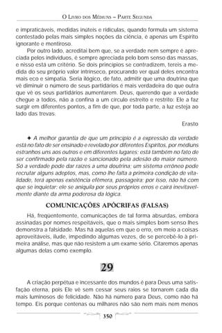 O LIVRO   DOS   MÉDIUNS – PARTE SEGUNDA

e impraticáveis, medidas inúteis e ridículas, quando formula um sistema
contestado pelas mais simples noções da ciência, é apenas um Espírito
ignorante e mentiroso.
     Por outro lado, acreditai bem que, se a verdade nem sempre é apre-
ciada pelos indivíduos, é sempre apreciada pelo bom senso das massas,
e nisso está um critério. Se dois princípios se contradizem, tereis a me-
dida do seu próprio valor intrínseco, procurando ver qual deles encontra
mais eco e simpatia. Seria ilógico, de fato, admitir que uma doutrina que
vê diminuir o número de seus partidários é mais verdadeira do que outra
que vê os seus partidários aumentarem. Deus, querendo que a verdade
chegue a todos, não a confina a um círculo estreito e restrito: Ele a faz
surgir em diferentes pontos, a fim de que, por toda parte, a luz esteja ao
lado das trevas.
                                                                      Erasto

     F A melhor garantia de que um princípio é a expressão da verdade
está no fato de ser ensinado e revelado por diferentes Espíritos, por médiuns
estranhos uns aos outros e em diferentes lugares; está também no fato de
ser confirmado pela razão e sancionado pela adesão do maior número.
Só a verdade pode dar raízes a uma doutrina; um sistema errôneo pode
recrutar alguns adeptos, mas, como lhe falta a primeira condição de vita-
lidade, terá apenas existência efêmera, passageira; por isso, não há com
que se inquietar: ele se aniquila por seus próprios erros e cairá inevitavel-
mente diante da arma poderosa da lógica.

            COMUNICAÇÕES APÓCRIFAS (FALSAS)
    Há, freqüentemente, comunicações de tal forma absurdas, embora
assinadas por nomes respeitáveis, que o mais simples bom senso lhes
demonstra a falsidade. Mas há aquelas em que o erro, em meio a coisas
aproveitáveis, ilude, impedindo algumas vezes, de se percebê-lo à pri-
meira análise, mas que não resistem a um exame sério. Citaremos apenas
algumas delas como exemplo.


                                      29
    A criação perpétua e incessante dos mundos é para Deus uma satis-
fação eterna, pois Ele vê sem cessar seus raios se tornarem cada dia
mais luminosos de felicidade. Não há número para Deus, como não há
tempo. Eis porque centenas ou milhares não são nem mais nem menos

                                       350
 