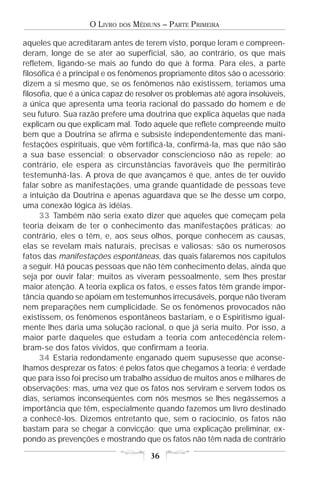 O LIVRO   DOS   MÉDIUNS – PARTE PRIMEIRA

aqueles que acreditaram antes de terem visto, porque leram e compreen-
deram, longe de se ater ao superficial, são, ao contrário, os que mais
refletem, ligando-se mais ao fundo do que à forma. Para eles, a parte
filosófica é a principal e os fenômenos propriamente ditos são o acessório;
dizem a si mesmo que, se os fenômenos não existissem, teríamos uma
filosofia, que é a única capaz de resolver os problemas até agora insolúveis,
a única que apresenta uma teoria racional do passado do homem e de
seu futuro. Sua razão prefere uma doutrina que explica àquelas que nada
explicam ou que explicam mal. Todo aquele que reflete compreende muito
bem que a Doutrina se afirma e subsiste independentemente das mani-
festações espirituais, que vêm fortificá-la, confirmá-la, mas que não são
a sua base essencial; o observador consciencioso não as repele; ao
contrário, ele espera as circunstâncias favoráveis que lhe permitirão
testemunhá-las. A prova de que avançamos é que, antes de ter ouvido
falar sobre as manifestações, uma grande quantidade de pessoas teve
a intuição da Doutrina e apenas aguardava que se lhe desse um corpo,
uma conexão lógica às idéias.
     33 Também não seria exato dizer que aqueles que começam pela
teoria deixam de ter o conhecimento das manifestações práticas; ao
contrário, eles o têm, e, aos seus olhos, porque conhecem as causas,
elas se revelam mais naturais, precisas e valiosas; são os numerosos
fatos das manifestações espontâneas, das quais falaremos nos capítulos
a seguir. Há poucas pessoas que não têm conhecimento delas, ainda que
seja por ouvir falar; muitos as viveram pessoalmente, sem lhes prestar
maior atenção. A teoria explica os fatos, e esses fatos têm grande impor-
tância quando se apóiam em testemunhos irrecusáveis, porque não tiveram
nem preparações nem cumplicidade. Se os fenômenos provocados não
existissem, os fenômenos espontâneos bastariam, e o Espiritismo igual-
mente lhes daria uma solução racional, o que já seria muito. Por isso, a
maior parte daqueles que estudam a teoria com antecedência relem-
bram-se dos fatos vividos, que confirmam a teoria.
     34 Estaria redondamente enganado quem supusesse que aconse-
lhamos desprezar os fatos; é pelos fatos que chegamos à teoria; é verdade
que para isso foi preciso um trabalho assíduo de muitos anos e milhares de
observações; mas, uma vez que os fatos nos serviram e servem todos os
dias, seríamos inconseqüentes com nós mesmos se lhes negássemos a
importância que têm, especialmente quando fazemos um livro destinado
a conhecê-los. Dizemos entretanto que, sem o raciocínio, os fatos não
bastam para se chegar à convicção; que uma explicação preliminar, ex-
pondo as prevenções e mostrando que os fatos não têm nada de contrário

                                       36
 