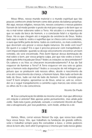 O LIVRO   DOS   MÉDIUNS – PARTE SEGUNDA

                                      30
     Meus filhos, nosso mundo material e o mundo espiritual que tão
poucos conhecem ainda formam como dois pratos da balança perpétua.
Até aqui, nossas religiões, nossas leis, nossos costumes e nossas paixões
fizeram de tal modo pender o prato do mal para erguer o do bem que se
viu o mal reinar soberano sobre a Terra. Há séculos é a mesma queixa
que se exala da boca do homem, e a conclusão fatal é a injustiça de
Deus. Há os que chegam até à negação da existência de Deus. Vedes
tudo aqui e nada lá; vedes o supérfluo que se choca com a necessidade,
o ouro que brilha junto da lama; todos os contrastes, os mais evidentes,
que deveriam vos provar a vossa dupla natureza. De onde vem isso?
De quem é a culpa? Eis o que é preciso procurar com tranqüilidade e
com imparcialidade; quando se deseja sinceramente encontrar um bom
remédio, ele será encontrado. Pois bem! Apesar dessa dominação do
mal sobre o bem, por vossa própria culpa, por que não vedes o resto ir
direto pela linha traçada por Deus? Vedes as estações se descontrolarem?
Os calores e os frios se chocarem inconsideradamente? A luz do Sol
esquecer de iluminar a Terra? A Terra esquecer em seu seio os grãos
que o homem nela depositou? Vedes a cessação de mil milagres per-
pétuos que se produzem sob nossos olhos, desde o nascimento da
erva até o nascimento da criança, o homem futuro. Mas tudo vai bem do
lado de Deus, tudo vai mal do lado do homem. Qual o remédio para
isso? É bem simples: aproximar-se de Deus, amar-se, unir-se, enten-
der-se e seguir tranqüilamente o caminho cujos marcos são vistos com
os olhos da fé e da consciência.
                                                             Vicente De Paulo

     F Essa comunicação foi obtida no mesmo círculo; mas que diferença
em relação à anterior! Não apenas pelos pensamentos, mas ainda pelo
estilo. Tudo nela é justo, profundo, sensato, e certamente Vicente de Paulo
não a desaprovaria, por isso podemos, sem medo, atribuí-la a ele.


                                      31
     Vamos, filhos, cerrai vossas fileiras! Ou seja, que vossa boa união
faça vossa força. Vós, que trabalhais na fundação do grande edifício,
velai e trabalhai sempre para lhe consolidar a base, e então podereis
elevá-lo bem alto, bem alto! O progresso é imenso por todo nosso globo;

                                       352
 