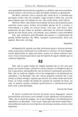 CAPÍTULO 31 – DISSERTAÇÕES ESPÍRITAS

uma quantidade inumerável de seguidores se alinham sob nossa bandeira;
muitos céticos e até mesmo os mais incrédulos também se aproximam.
     Ide filhos; marchai, com o coração alto, cheio de fé; o caminho que
perseguis é belo; não vos retardeis; segui sempre a linha reta, servi de
guias àqueles que vêm depois de vós; eles serão felizes, bem felizes!
     Marchai, filhos; não tendes necessidade da força das baionetas para
sustentar vossa causa; tendes necessidade apenas da fé; a crença, a
fraternidade e a união, eis vossas armas; com elas, sois fortes, mais
poderosos do que todos os grandes soberanos do universo reunidos,
apesar de suas forças vivas, sua armada, seus canhões e suas metralhas!
     Vós, que combateis pela liberdade dos povos e a regeneração da
grande família humana, ide, filhos, coragem e perseverança. Deus vos
ajudará. Boa noite; até logo.
                                                                Napoleão

    F Napoleão foi, durante sua vida, um homem grave e sério ao extremo;
todas as pessoas conheciam seu estilo breve e conciso; ele teria singular-
mente degenerado se, após sua morte, viesse a se tornar verboso e bur-
lesco. Essa comunicação talvez seja do Espírito de algum soldado que se
chamava Napoleão.
                                  32
     Não, não se pode mudar de religião quando não se tem uma que
possa, ao mesmo tempo, satisfazer o senso comum e a inteligência que se
tem e que possa, principalmente, dar ao homem consolações presentes.
Não, não se muda de religião, cai-se da estagnação e da dominação na
sabedoria e na liberdade. Ide, ide, nosso pequeno exército! Ide e não
temais as balas inimigas; aquelas que devem vos matar ainda não foram
feitas, se estais sempre do fundo do coração no caminho de Deus, ou
seja, se quereis sempre combater pacificamente e vitoriosamente pelo
bem-estar e pela liberdade.
                                                          Vicente De Paulo

    F Quem reconheceria Vicente de Paulo nessa linguagem, nesses
pensamentos sem nexo e sem sentido? O que significam essas palavras:
“Não, não se muda de religião, cai-se da estagnação e da dominação na
sabedoria e na liberdade”. Com essas “balas que não foram ainda feitas”,
desconfiamos muito ser esse Espírito o mesmo que assinou, acima, como
Napoleão.

                                   353
 
