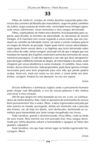 O LIVRO   DOS   MÉDIUNS – PARTE SEGUNDA

                                      33
     Filhos de minha fé, cristãos de minha doutrina esquecida pelos inte-
resses das correntes da filosofia dos materialistas, segui-me pelos caminhos
da Judéia, segui a paixão de minha vida, contemplai meus inimigos agora,
vede meus sofrimentos, meus tormentos e meu sangue derramado.
     Filhos, espiritualistas de minha nova doutrina, ficai preparados para su-
portar, para desafiar as torrentes da adversidade, os sarcasmos de vossos
inimigos. A fé marchará sem cessar seguindo a vossa estrela, que vos con-
duzirá ao caminho da felicidade eterna, tal como a estrela conduziu pela fé
os magos do Oriente ao presépio. Sejam quais forem vossas adversidades,
sejam quais forem vossas dores e as lágrimas que tereis derramado sobre
esta esfera de exílio, tomai coragem, persuadi-vos de que a alegria que vos
inundará no mundo dos Espíritos estará bem acima dos tormentos de vossa
existência passageira. O vale das lágrimas é um vale que deve desaparecer
para dar lugar à brilhante morada de alegria, de fraternidade e de união, onde
chegareis por vossa obediência à santa revelação. O caminho, meus caros
irmãos, dessa esfera terrestre, toda preparatória, pode durar apenas o tempo
necessário para viver bem preparado para esta vida que jamais poderá
acabar. Amai-vos, amai-vos como eu vos amei, e como ainda vos amo;
irmãos, coragem, irmãos! Eu vos abençôo; no céu vos espero.
                                                                       Jesus

    Dessas brilhantes e luminosas regiões onde o pensamento humano
pode chegar com dificuldade, o eco de vossas palavras e das minhas
veio tocar o meu coração.
    Oh! De que alegria me sinto inundado ao vos ver, a vós, os continua-
dores de minha doutrina. Não, nada se aproxima do testemunho de vossos
bons pensamentos! Vós a vedes, filhos, a idéia regeneradora lançada por
mim outrora no mundo, perseguida, detida um momento sob a pressão
dos tiranos, vai, de hoje em diante, sem obstáculos, iluminando os ca-
minhos para humanidade por tanto tempo mergulhada nas trevas.
    Todo sacrifício, grande e desinteressado, meus filhos, cedo ou tarde
dá seus frutos. Meu martírio vos tem provado isso; meu sangue derra-
mado por minha doutrina salvará a humanidade e apagará as faltas dos
grandes culpados!
    Sede benditos, vós que hoje tomais lugar na família regenerada! Ide,
coragem, filhos!
                                                                       Jesus

                                       354
 
