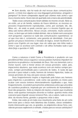 CAPÍTULO 31 – DISSERTAÇÕES ESPÍRITAS

     F Sem dúvida, não há nada de mal nessas duas comunicações;
porém, o Cristo teve alguma vez essa linguagem pretensiosa, arrogante e
pomposa? Se forem comparadas àquela que citamos mais acima e que
leva o mesmo nome, ficará claro de qual lado está a marca da autenticidade.
     Todas essas comunicações foram obtidas no mesmo círculo. Nota-se,
no estilo, um ar de família, rodeios de frases idênticas, as mesmas ex-
pressões freqüentemente reproduzidas, como, por exemplo, ide, ide,
filhos etc., de onde se pode concluir que é o mesmo Espírito que as
ditou sob nomes diferentes. Nesse círculo, entretanto, muito conscien-
cioso, se bem que um tanto crédulo demais, não se faziam nem evocações
nem perguntas; esperava-se tudo das comunicações espontâneas; se
vê que isso não é, certamente, uma garantia de identidade. Com per-
guntas um pouco insistentes e forradas de lógica, teriam facilmente re-
posto esse Espírito em seu lugar, mas ele sabia que não tinha nada a
temer e que se aceitava sem controle e de olhos fechados tudo o que
dizia (Veja a questão no 269).

                                  34
     Como a natureza é bela! Como a Providência é prudente em sua
previdência! Mas vossa cegueira e vossas paixões humanas impedem ter
paciência na prudência e na bondade de Deus. Vós vos lamentais com a
menor nuvem, com o menor atraso em vossas previsões; sabei, pois,
impacientes doutores, que nada acontece sem um motivo sempre pre-
visto, sempre premeditado para o proveito de todos. A razão do que
precede é para reduzir a nada, homens de temores hipócritas, todas as
vossas previsões de mau ano para vossas colheitas.
     Deus freqüentemente inspira a inquietude pelo futuro aos homens
para impeli-los à previdência; vede como são grandes os meios para
acabar com vossos temores intencionalmente espalhados e que, mais
freqüentemente, escondem pensamentos ambiciosos antes que uma idéia
de cautelosa prudência, inspirada por um sentimento de humanidade a
favor dos pequenos. Vede as relações de nações a nações que resultarão
disso; vede quantas transações deverão se realizar; quantos meios virão
concorrer para impedir vossos temores! Pois, vós o sabeis, tudo se enca-
deia; da mesma forma, grandes e pequenos virão à obra.
     Então, não vedes já em todo esse movimento uma fonte de um certo
bem-estar para a classe mais laboriosa dos Estados, classe verdadeira-
mente interessante que vós, os grandes, os onipotentes dessa Terra, con-
siderais pessoas exploráveis à vontade, criadas para as vossas satisfações?

                                   355
 