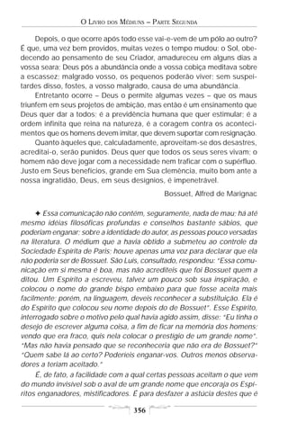 O LIVRO   DOS   MÉDIUNS – PARTE SEGUNDA

     Depois, o que ocorre após todo esse vai-e-vem de um pólo ao outro?
É que, uma vez bem providos, muitas vezes o tempo mudou; o Sol, obe-
decendo ao pensamento de seu Criador, amadureceu em alguns dias a
vossa seara; Deus pôs a abundância onde a vossa cobiça meditava sobre
a escassez; malgrado vosso, os pequenos poderão viver; sem suspei-
tardes disso, fostes, a vosso malgrado, causa de uma abundância.
     Entretanto ocorre – Deus o permite algumas vezes – que os maus
triunfem em seus projetos de ambição, mas então é um ensinamento que
Deus quer dar a todos; é a previdência humana que quer estimular; é a
ordem infinita que reina na natureza, é a coragem contra os aconteci-
mentos que os homens devem imitar, que devem suportar com resignação.
     Quanto àqueles que, calculadamente, aproveitam-se dos desastres,
acreditai-o, serão punidos. Deus quer que todos os seus seres vivam; o
homem não deve jogar com a necessidade nem traficar com o supérfluo.
Justo em Seus benefícios, grande em Sua clemência, muito bom ante a
nossa ingratidão, Deus, em seus desígnios, é impenetrável.
                                               Bossuet, Alfred de Marignac

     F Essa comunicação não contém, seguramente, nada de mau; há até
mesmo idéias filosóficas profundas e conselhos bastante sábios, que
poderiam enganar; sobre a identidade do autor, as pessoas pouco versadas
na literatura. O médium que a havia obtido a submeteu ao controle da
Sociedade Espírita de Paris; houve apenas uma voz para declarar que ela
não poderia ser de Bossuet. São Luís, consultado, respondeu: “Essa comu-
nicação em si mesma é boa, mas não acrediteis que foi Bossuet quem a
ditou. Um Espírito a escreveu, talvez um pouco sob sua inspiração, e
colocou o nome do grande bispo embaixo para que fosse aceita mais
facilmente; porém, na linguagem, deveis reconhecer a substituição. Ela é
do Espírito que colocou seu nome depois do de Bossuet”. Esse Espírito,
interrogado sobre o motivo pelo qual havia agido assim, disse: “Eu tinha o
desejo de escrever alguma coisa, a fim de ficar na memória dos homens;
vendo que era fraco, quis nela colocar o prestígio de um grande nome”.
“Mas não havia pensado que se reconheceria que não era de Bossuet?”
“Quem sabe lá ao certo? Poderíeis enganar-vos. Outros menos observa-
dores a teriam aceitado.”
     É, de fato, a facilidade com a qual certas pessoas aceitam o que vem
do mundo invisível sob o aval de um grande nome que encoraja os Espí-
ritos enganadores, mistificadores. É para desfazer a astúcia destes que é

                                      356
 