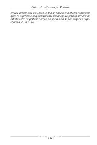 CAPÍTULO 31 – DISSERTAÇÕES ESPÍRITAS

preciso aplicar toda a atenção, e não se pode a isso chegar senão com
ajuda da experiência adquirida por um estudo sério. Repetimos sem cessar:
estudai antes de praticar, porque é o único meio de não adquirir a expe-
riência à vossa custa.




                                   357
 