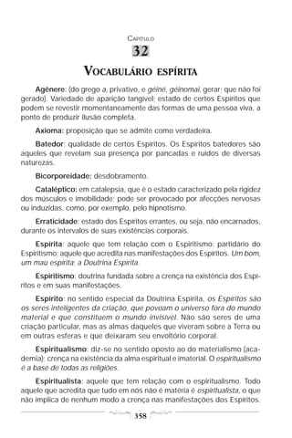 CAPÍTULO

                                   32
                    VOCABULÁRIO              ESPÍRITA
    Agênere: (do grego a, privativo, e géiné, géinomai, gerar; que não foi
gerado). Variedade de aparição tangível; estado de certos Espíritos que
podem se revestir momentaneamente das formas de uma pessoa viva, a
ponto de produzir ilusão completa.
    Axioma: proposição que se admite como verdadeira.
    Batedor: qualidade de certos Espíritos. Os Espíritos batedores são
aqueles que revelam sua presença por pancadas e ruídos de diversas
naturezas.
    Bicorporeidade: desdobramento.
     Cataléptico: em catalepsia, que é o estado caracterizado pela rigidez
dos músculos e imobilidade; pode ser provocado por afecções nervosas
ou induzidas, como, por exemplo, pelo hipnotismo.
    Erraticidade: estado dos Espíritos errantes, ou seja, não encarnados,
durante os intervalos de suas existências corporais.
    Espírita: aquele que tem relação com o Espiritismo; partidário do
Espiritismo; aquele que acredita nas manifestações dos Espíritos. Um bom,
um mau espírita; a Doutrina Espírita.
     Espiritismo: doutrina fundada sobre a crença na existência dos Espí-
ritos e em suas manifestações.
     Espírito: no sentido especial da Doutrina Espírita, os Espíritos são
os seres inteligentes da criação, que povoam o universo fora do mundo
material e que constituem o mundo invisível. Não são seres de uma
criação particular, mas as almas daqueles que viveram sobre a Terra ou
em outras esferas e que deixaram seu envoltório corporal.
     Espiritualismo: diz-se no sentido oposto ao do materialismo (aca-
demia); crença na existência da alma espiritual e imaterial. O espiritualismo
é a base de todas as religiões.
    Espiritualista: aquele que tem relação com o espiritualismo. Todo
aquele que acredita que tudo em nós não é matéria é espiritualista, o que
não implica de nenhum modo a crença nas manifestações dos Espíritos.

                                    358
 