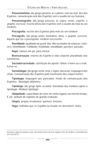 O LIVRO    DOS   MÉDIUNS – PARTE SEGUNDA

    Pneumatofonia: (do grego pneuma, ar e phoné, som ou voz). Voz dos
Espíritos; comunicação oral dos Espíritos sem o auxílio da voz humana.
    Pneumatografia: (do grego pneuma, ar, sopro, vento, espírito, e
graphô, escrevo). Escrita direta dos Espíritos sem o auxílio da mão de um
médium.
      Psicografia: escrita dos Espíritos pela mão de um médium.
   Psicógrafo: (do grego psiké, borboleta, alma, e graphô, escrevo).
Aquele que faz a psicografia: médium escrevente.
     Puerilidade: qualidade de pueril. Ato, dito ou modos de crianças; crian-
cice, infantilidade. Futilidade, frivolidade, banalidade; parvoíce, parvulez.
      Rapé: tabaco em pó, para cheirar.
     Reencarnação: retorno do Espírito à vida corporal; pluralidade das
existências.
    Saciado/saciedade: satisfação do apetite. Matar a fome ou a sede.
Fartar-se.
     Sematologia: (do grego semâ, sinal, e logos, discurso). Linguagem dos
sinais. Comunicação dos Espíritos pelo movimento dos corpos inertes.
    Tiptologia: linguagem por pancadas; modo de comunicação dos
Espíritos. Tiptologia alfabética.
     Tiptólogo: (do grego tiptô, eu bato). Variedade dos médiuns aptos à
tiptologia. Médium tiptólogo.
    Ubiqüidade: capacidade de estar em vários lugares ao mesmo tempo.
É um atributo de espíritos de grande evolução.
      Utopia: projeto irrealizável; quimera; fantasia.
      Vaga: multidão que se espalha ou invade em desordem; turba.




Incluímos algumas palavras que não faziam parte do livro original a fim de facilitar o entendimento
do texto (N.E.).

                                               360
 