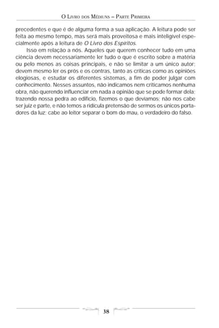 O LIVRO   DOS   MÉDIUNS – PARTE PRIMEIRA

precedentes e que é de alguma forma a sua aplicação. A leitura pode ser
feita ao mesmo tempo, mas será mais proveitosa e mais inteligível espe-
cialmente após a leitura de O Livro dos Espíritos.
     Isso em relação a nós. Aqueles que querem conhecer tudo em uma
ciência devem necessariamente ler tudo o que é escrito sobre a matéria
ou pelo menos as coisas principais, e não se limitar a um único autor;
devem mesmo ler os prós e os contras, tanto as críticas como as opiniões
elogiosas, e estudar os diferentes sistemas, a fim de poder julgar com
conhecimento. Nesses assuntos, não indicamos nem criticamos nenhuma
obra, não querendo influenciar em nada a opinião que se pode formar dela;
trazendo nossa pedra ao edifício, fizemos o que devíamos; não nos cabe
ser juiz e parte, e não temos a ridícula pretensão de sermos os únicos porta-
dores da luz; cabe ao leitor separar o bom do mau, o verdadeiro do falso.




                                       38
 