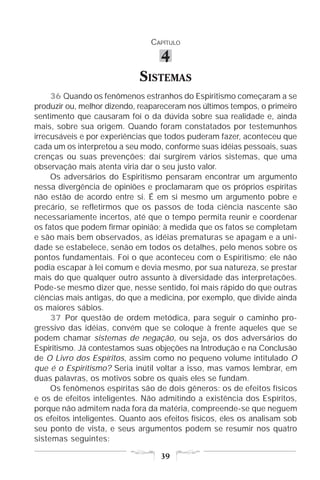 CAPÍTULO

                                   4
                             SISTEMAS
     36 Quando os fenômenos estranhos do Espiritismo começaram a se
produzir ou, melhor dizendo, reapareceram nos últimos tempos, o primeiro
sentimento que causaram foi o da dúvida sobre sua realidade e, ainda
mais, sobre sua origem. Quando foram constatados por testemunhos
irrecusáveis e por experiências que todos puderam fazer, aconteceu que
cada um os interpretou a seu modo, conforme suas idéias pessoais, suas
crenças ou suas prevenções; daí surgirem vários sistemas, que uma
observação mais atenta viria dar o seu justo valor.
     Os adversários do Espiritismo pensaram encontrar um argumento
nessa divergência de opiniões e proclamaram que os próprios espíritas
não estão de acordo entre si. É em si mesmo um argumento pobre e
precário, se refletirmos que os passos de toda ciência nascente são
necessariamente incertos, até que o tempo permita reunir e coordenar
os fatos que podem firmar opinião; à medida que os fatos se completam
e são mais bem observados, as idéias prematuras se apagam e a uni-
dade se estabelece, senão em todos os detalhes, pelo menos sobre os
pontos fundamentais. Foi o que aconteceu com o Espiritismo; ele não
podia escapar à lei comum e devia mesmo, por sua natureza, se prestar
mais do que qualquer outro assunto à diversidade das interpretações.
Pode-se mesmo dizer que, nesse sentido, foi mais rápido do que outras
ciências mais antigas, do que a medicina, por exemplo, que divide ainda
os maiores sábios.
     37 Por questão de ordem metódica, para seguir o caminho pro-
gressivo das idéias, convém que se coloque à frente aqueles que se
podem chamar sistemas de negação, ou seja, os dos adversários do
Espiritismo. Já contestamos suas objeções na Introdução e na Conclusão
de O Livro dos Espíritos, assim como no pequeno volume intitulado O
que é o Espiritismo? Seria inútil voltar a isso, mas vamos lembrar, em
duas palavras, os motivos sobre os quais eles se fundam.
     Os fenômenos espíritas são de dois gêneros: os de efeitos físicos
e os de efeitos inteligentes. Não admitindo a existência dos Espíritos,
porque não admitem nada fora da matéria, compreende-se que neguem
os efeitos inteligentes. Quanto aos efeitos físicos, eles os analisam sob
seu ponto de vista, e seus argumentos podem se resumir nos quatro
sistemas seguintes:

                                   39
 