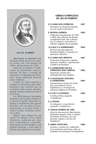 OBRAS COMPLETAS
                                              DE ALLAN KARDEC

                                        O LIVRO DOS ESPÍRITOS                 1857
                                        Princípios da Doutrina Espírita
                                        no seu aspecto filosófico.
                                        REVISTA ESPÍRITA                      1858
                                        Publicada mensalmente de 1858
                                        a 1869, sob a direção de Kardec,
                                        constituindo hoje uma coleção,
                                        em 12 volumes, com todas as
                                        edições originais desse período.
                                        O QUE É O ESPIRITISMO?                1859
                                        Resumo dos princípios da
       ALLAN KARDEC                     Doutrina Espírita e respostas às
                                        principais objeções.

     Allan Kardec ou Hippolyte Léon     O LIVRO DOS MÉDIUNS               1861
Denizard Rivail nasceu em Lyon,         Teoria dos fenômenos espíritas.
na França, em 3 de outubro de           Aspectos científico, experimental
                                        e prático da Doutrina.
1804 e desencarnou em 1869.
     Antes de se dedicar à codifi-      O ESPIRITISMO EM SUA
cação do Espiritismo, exerceu,          EXPRESSÃO MAIS SIMPLES                1862
durante 30 anos, a missão de            Exposição sumária dos
educador. Foi discípulo de Pesta-       ensinamentos dos Espíritos.
lozzi, tendo publicado diversas         O EVANGELHO SEGUNDO
obras didáticas.                        O ESPIRITISMO                         1864
     A partir de 1855 começou a         Ensinamentos morais do Cristo,
estudar os fenômenos das mani-          sua concordância com o
festações dos Espíritos que se          Espiritismo e a revelação da
revelavam pelas mesas girantes,         natureza religiosa da Doutrina.
grande atração pública da época
na França.                              O CÉU E O INFERNO                     1865
     Em 1858, fundou a Sociedade        A Justiça Divina segundo
Parisiense de Estudos Espíritas e       o Espiritismo.
a Revista Espírita, lançando na         A GÊNESE                              1868
prática o Espiritismo não apenas        Os milagres e as predições
em Paris, mas em toda a França,         segundo o Espiritismo.
alcançando a Europa inteira e
todo o mundo, incluindo a Amé-          VIAGEM ESPÍRITA DE 1862
rica Latina.                            Série de discursos de Allan Kardec
     Alguns anos depois de sua          proferidos durante visita a cidades
                                        do interior da França, em sua
morte, foi editado o livro Obras        primeira viagem a serviço do
Póstumas, publicado por seus            Espiritismo.
fiéis continuadores, contendo,
entre outros escritos inéditos, a sua   OBRAS PÓSTUMAS                     1890
própria iniciação e base para a         Escritos e estudos do codificador,
história do Espiritismo no mundo.       com anotações preciosas sobre os
                                        bastidores da fundação do Espiritismo.
 