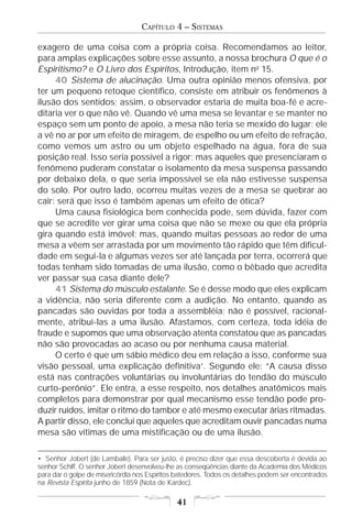 CAPÍTULO 4 – SISTEMAS

exagero de uma coisa com a própria coisa. Recomendamos ao leitor,
para amplas explicações sobre esse assunto, a nossa brochura O que é o
Espiritismo? e O Livro dos Espíritos, Introdução, item no 15.
     40 Sistema de alucinação. Uma outra opinião menos ofensiva, por
ter um pequeno retoque científico, consiste em atribuir os fenômenos à
ilusão dos sentidos; assim, o observador estaria de muita boa-fé e acre-
ditaria ver o que não vê. Quando vê uma mesa se levantar e se manter no
espaço sem um ponto de apoio, a mesa não teria se mexido do lugar; ele
a vê no ar por um efeito de miragem, de espelho ou um efeito de refração,
como vemos um astro ou um objeto espelhado na água, fora de sua
posição real. Isso seria possível a rigor; mas aqueles que presenciaram o
fenômeno puderam constatar o isolamento da mesa suspensa passando
por debaixo dela, o que seria impossível se ela não estivesse suspensa
do solo. Por outro lado, ocorreu muitas vezes de a mesa se quebrar ao
cair: será que isso é também apenas um efeito de ótica?
     Uma causa fisiológica bem conhecida pode, sem dúvida, fazer com
que se acredite ver girar uma coisa que não se mexe ou que ela própria
gira quando está imóvel; mas, quando muitas pessoas ao redor de uma
mesa a vêem ser arrastada por um movimento tão rápido que têm dificul-
dade em segui-la e algumas vezes ser até lançada por terra, ocorrerá que
todas tenham sido tomadas de uma ilusão, como o bêbado que acredita
ver passar sua casa diante dele?
     41 Sistema do músculo estalante. Se é desse modo que eles explicam
a vidência, não seria diferente com a audição. No entanto, quando as
pancadas são ouvidas por toda a assembléia; não é possível, racional-
mente, atribuí-las a uma ilusão. Afastamos, com certeza, toda idéia de
fraude e supomos que uma observação atenta constatou que as pancadas
não são provocadas ao acaso ou por nenhuma causa material.
     O certo é que um sábio médico deu em relação a isso, conforme sua
visão pessoal, uma explicação definitiva•. Segundo ele: “A causa disso
está nas contrações voluntárias ou involuntárias do tendão do músculo
curto-perônio”. Ele entra, a esse respeito, nos detalhes anatômicos mais
completos para demonstrar por qual mecanismo esse tendão pode pro-
duzir ruídos, imitar o ritmo do tambor e até mesmo executar árias ritmadas.
A partir disso, ele conclui que aqueles que acreditam ouvir pancadas numa
mesa são vítimas de uma mistificação ou de uma ilusão.

• Senhor Jobert (de Lamballe). Para ser justo, é preciso dizer que essa descoberta é devida ao
senhor Schiff. O senhor Jobert desenvolveu-lhe as conseqüências diante da Academia dos Médicos
para dar o golpe de misericórdia nos Espíritos batedores. Todos os detalhes podem ser encontrados
na Revista Espírita junho de 1859 (Nota de Kardec).

                                              41
 