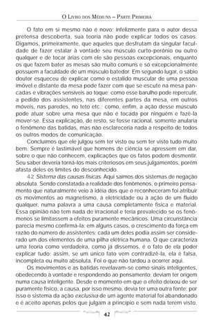 O LIVRO   DOS   MÉDIUNS – PARTE PRIMEIRA

     O fato em si mesmo não é novo; infelizmente para o autor dessa
pretensa descoberta, sua teoria não pode explicar todos os casos.
Digamos, primeiramente, que aqueles que desfrutam da singular facul-
dade de fazer estalar à vontade seu músculo curto-perônio ou outro
qualquer e de tocar árias com ele são pessoas excepcionais, enquanto
os que fazem bater as mesas são muito comuns e só excepcionalmente
possuem a faculdade de um músculo batedor. Em segundo lugar, o sábio
doutor esqueceu de explicar como o estalido muscular de uma pessoa
imóvel e distante da mesa pode fazer com que se escute na mesa pan-
cadas e vibrações sensíveis ao toque; como esse barulho pode repercutir,
a pedido dos assistentes, nas diferentes partes da mesa, em outros
móveis, nas paredes, no teto etc.; como, enfim, a ação desse músculo
pode atuar sobre uma mesa que não é tocada por ninguém e fazê-la
mover-se. Essa explicação, de resto, se fosse racional, somente anularia
o fenômeno das batidas, mas não esclareceria nada a respeito de todos
os outros modos de comunicação.
     Concluímos que ele julgou sem ter visto ou sem ter visto tudo muito
bem. Sempre é lastimável que homens de ciência se apressem em dar,
sobre o que não conhecem, explicações que os fatos podem desmentir.
Seu saber deveria torná-los mais criteriosos em seus julgamentos, porém
afasta deles os limites do desconhecido.
     42 Sistema das causas físicas. Aqui saímos dos sistemas de negação
absoluta. Sendo constatada a realidade dos fenômenos, o primeiro pensa-
mento que naturalmente veio à idéia dos que o reconheceram foi atribuir
os movimentos ao magnetismo, à eletricidade ou à ação de um fluido
qualquer, numa palavra a uma causa completamente física e material.
Essa opinião não tem nada de irracional e teria prevalecido se os fenô-
menos se limitassem a efeitos puramente mecânicos. Uma circunstância
parecia mesmo confirmá-la: em alguns casos, o crescimento da força em
razão do número de assistentes; cada um deles podia assim ser conside-
rado um dos elementos de uma pilha elétrica humana. O que caracteriza
uma teoria como verdadeira, como já dissemos, é o fato de ela poder
explicar tudo; assim, se um único fato vem contradizê-la, ela é falsa,
incompleta ou muito absoluta. Foi o que não tardou a ocorrer aqui.
     Os movimentos e as batidas revelavam-se como sinais inteligentes,
obedecendo à vontade e respondendo ao pensamento; deviam ter origem
numa causa inteligente. Desde o momento em que o efeito deixou de ser
puramente físico, a causa, por isso mesmo, devia ter uma outra fonte; por
isso o sistema da ação exclusiva de um agente material foi abandonado
e é aceito apenas pelos que julgam a princípio e sem nada terem visto.

                                      42
 
